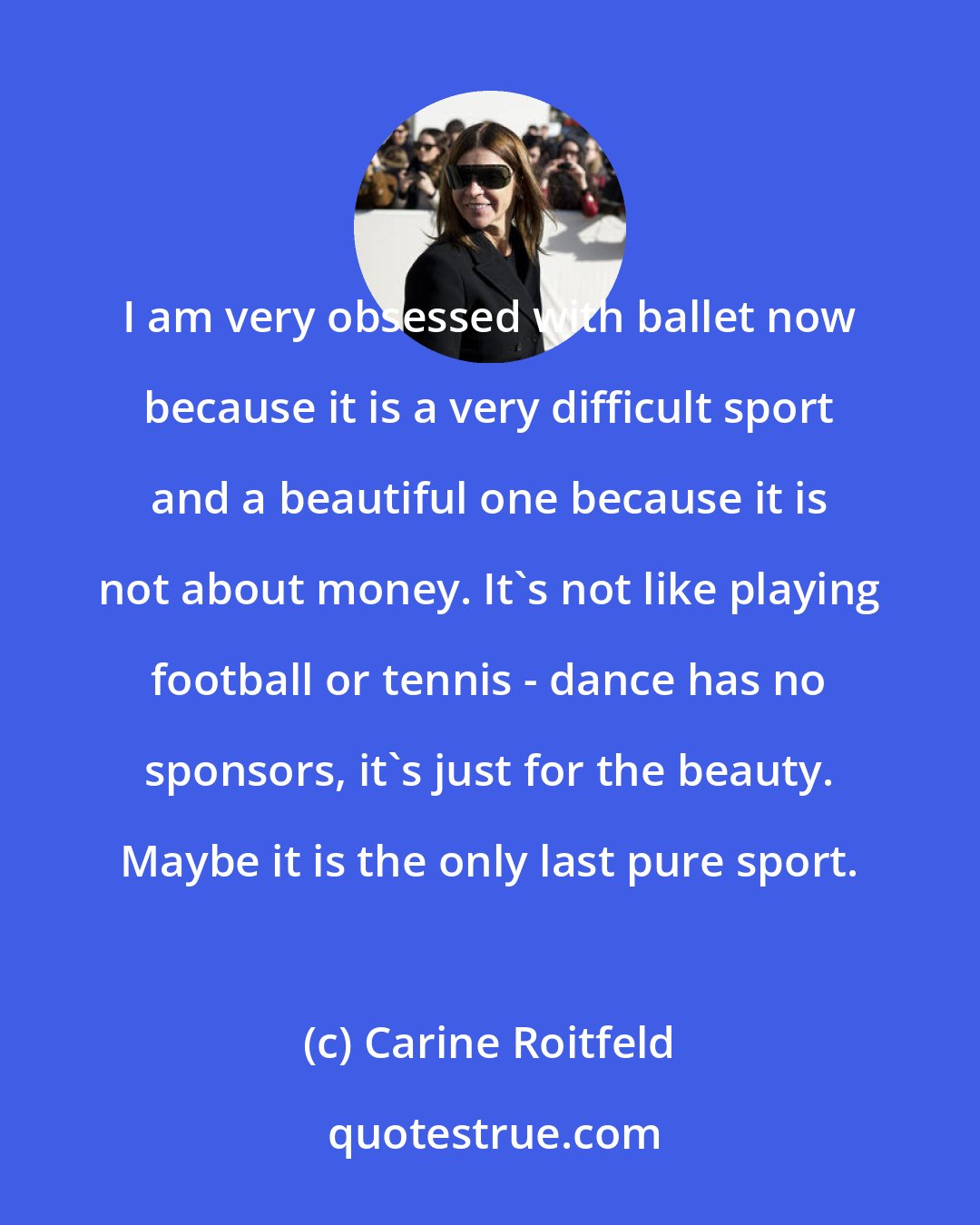 Carine Roitfeld: I am very obsessed with ballet now because it is a very difficult sport and a beautiful one because it is not about money. It's not like playing football or tennis - dance has no sponsors, it's just for the beauty. Maybe it is the only last pure sport.