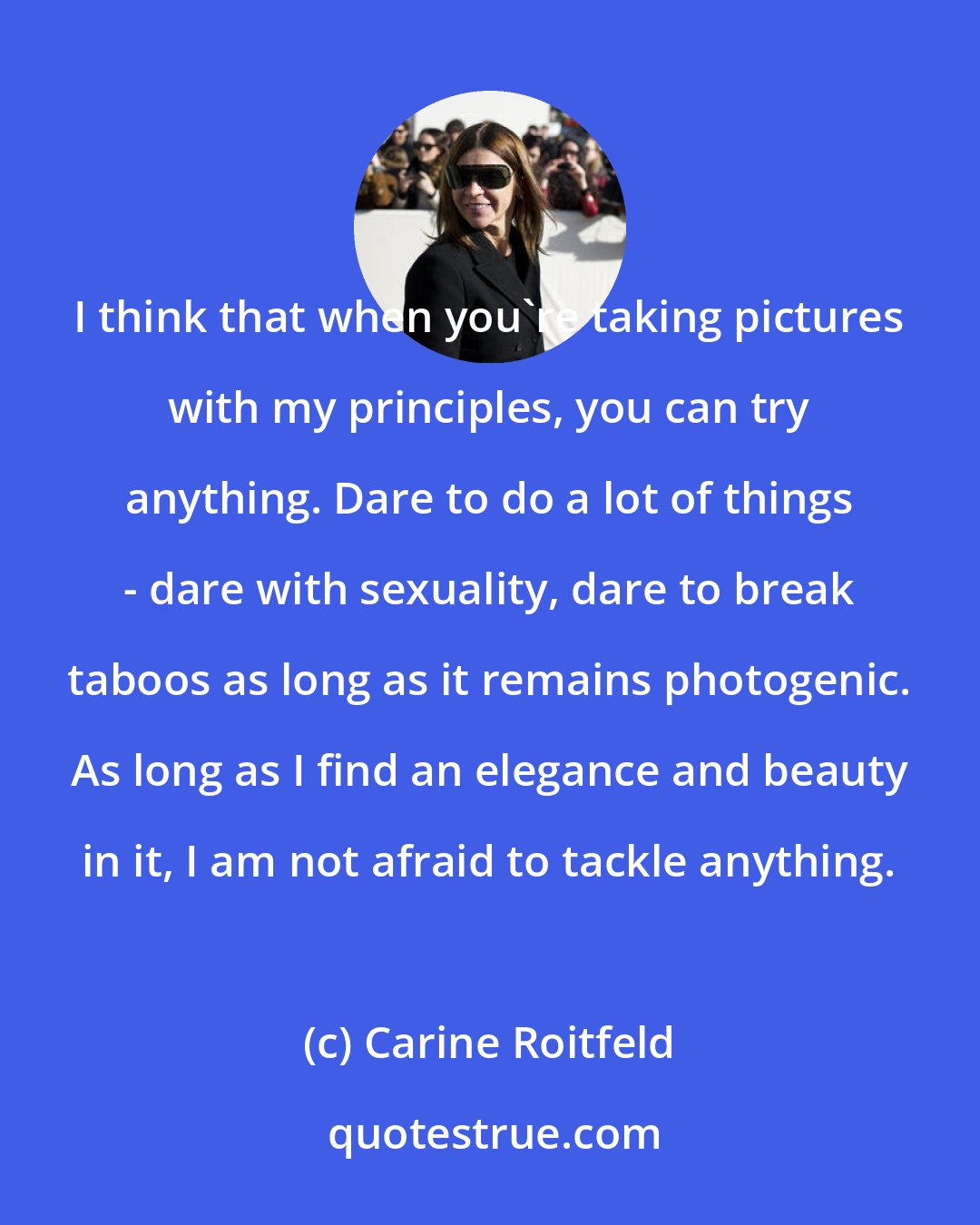 Carine Roitfeld: I think that when you're taking pictures with my principles, you can try anything. Dare to do a lot of things - dare with sexuality, dare to break taboos as long as it remains photogenic. As long as I find an elegance and beauty in it, I am not afraid to tackle anything.
