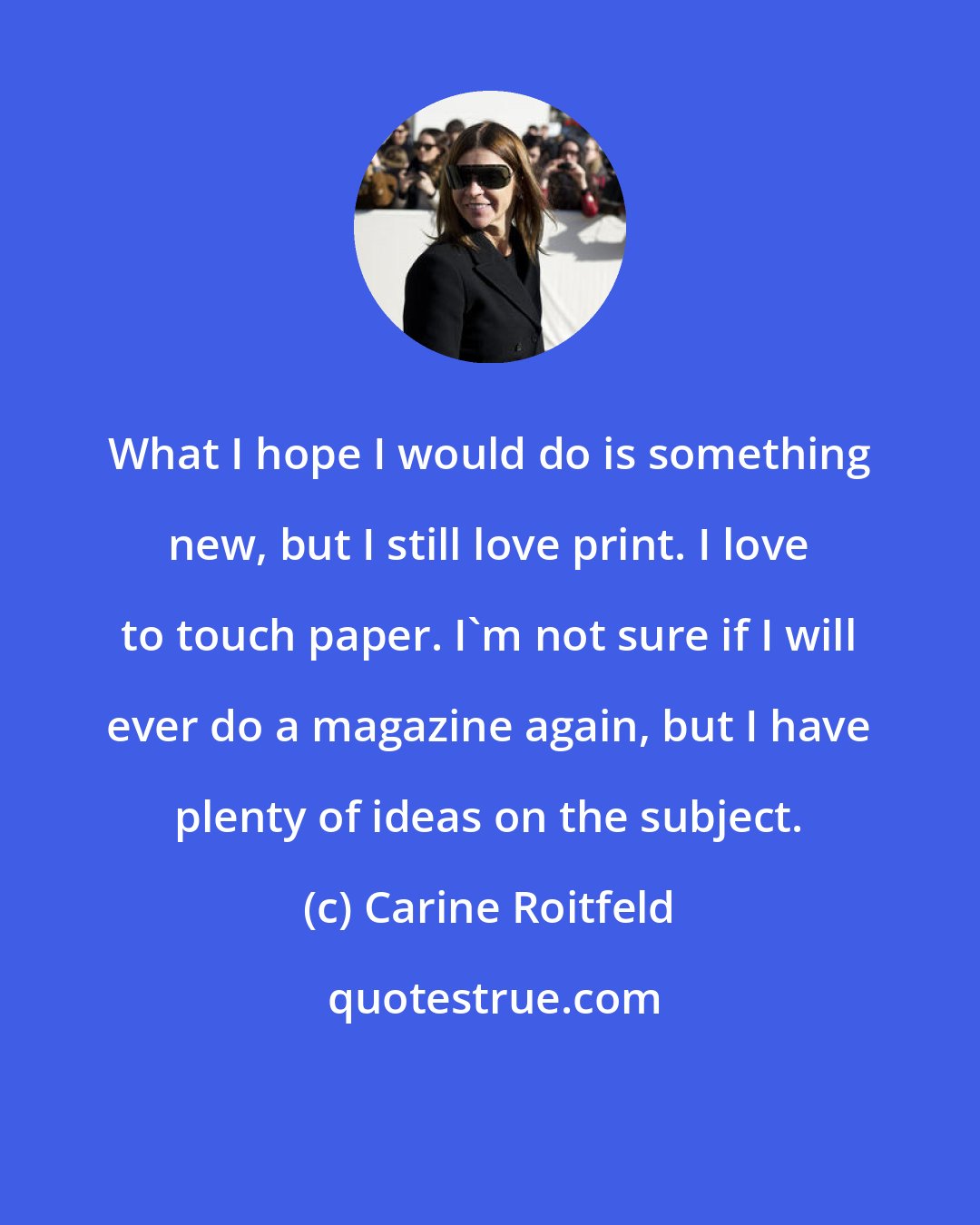 Carine Roitfeld: What I hope I would do is something new, but I still love print. I love to touch paper. I'm not sure if I will ever do a magazine again, but I have plenty of ideas on the subject.