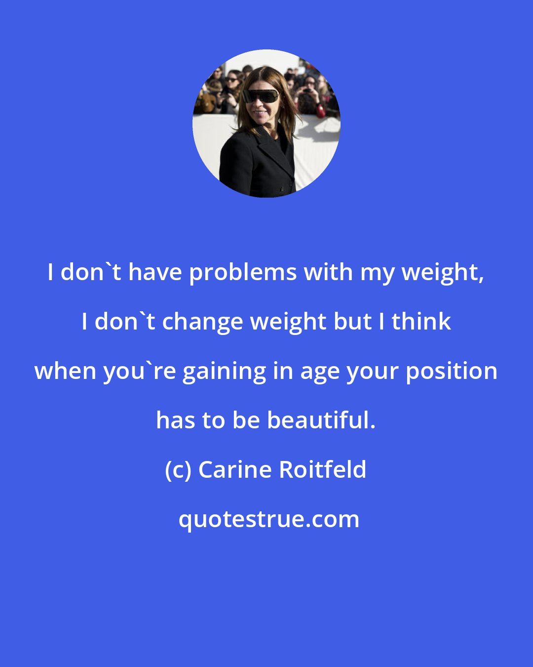 Carine Roitfeld: I don't have problems with my weight, I don't change weight but I think when you're gaining in age your position has to be beautiful.