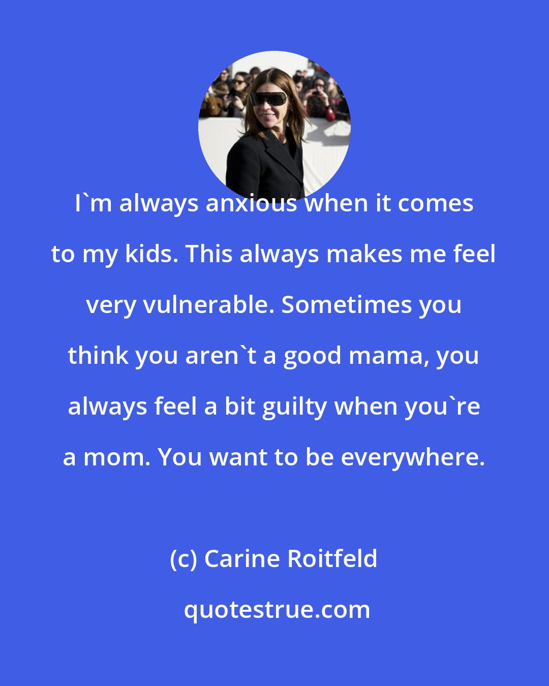 Carine Roitfeld: I'm always anxious when it comes to my kids. This always makes me feel very vulnerable. Sometimes you think you aren't a good mama, you always feel a bit guilty when you're a mom. You want to be everywhere.