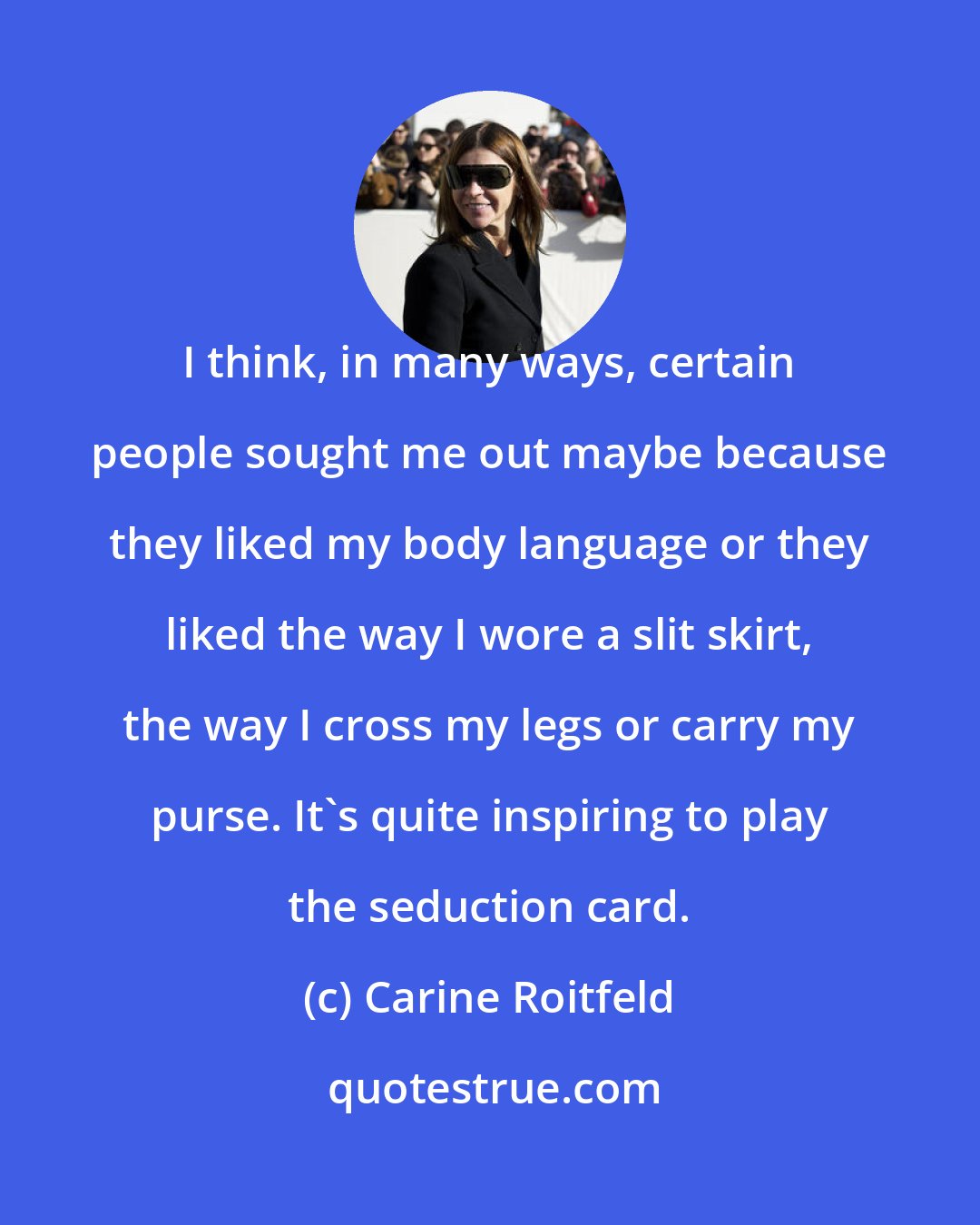 Carine Roitfeld: I think, in many ways, certain people sought me out maybe because they liked my body language or they liked the way I wore a slit skirt, the way I cross my legs or carry my purse. It's quite inspiring to play the seduction card.