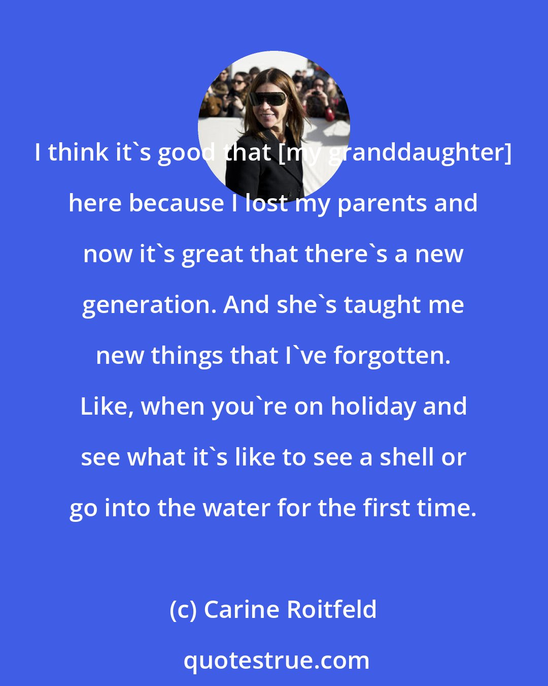 Carine Roitfeld: I think it's good that [my granddaughter] here because I lost my parents and now it's great that there's a new generation. And she's taught me new things that I've forgotten. Like, when you're on holiday and see what it's like to see a shell or go into the water for the first time.