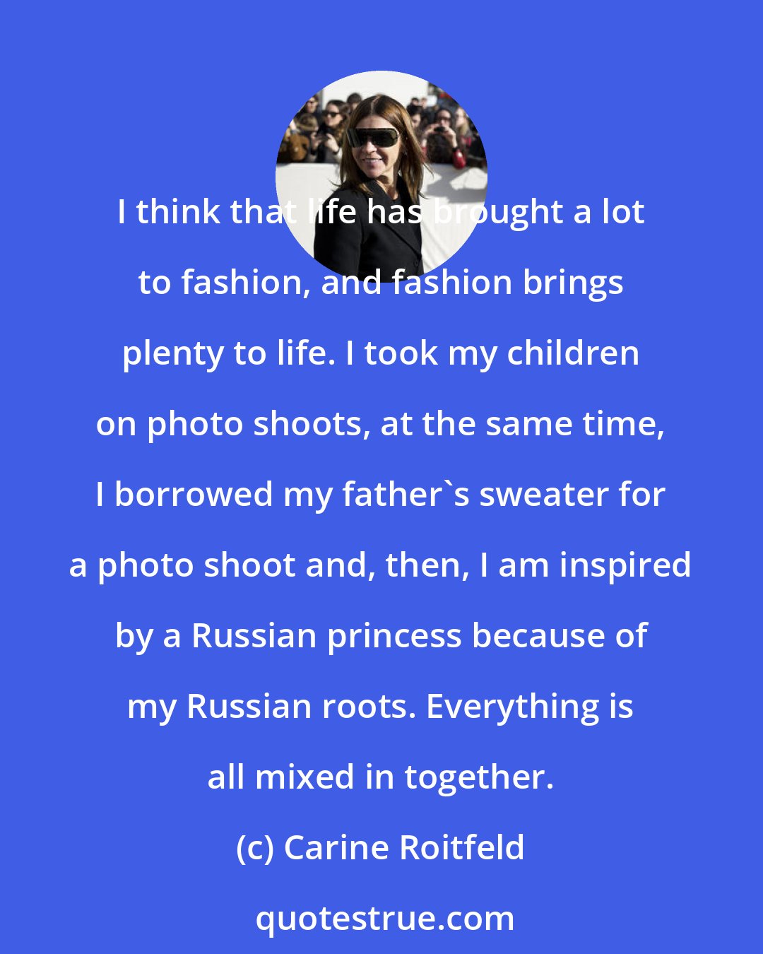 Carine Roitfeld: I think that life has brought a lot to fashion, and fashion brings plenty to life. I took my children on photo shoots, at the same time, I borrowed my father's sweater for a photo shoot and, then, I am inspired by a Russian princess because of my Russian roots. Everything is all mixed in together.