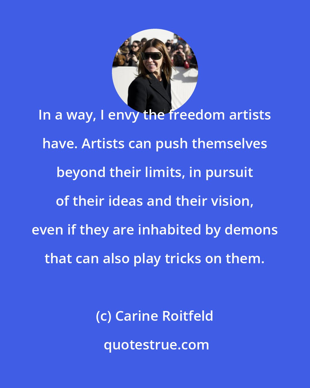 Carine Roitfeld: In a way, I envy the freedom artists have. Artists can push themselves beyond their limits, in pursuit of their ideas and their vision, even if they are inhabited by demons that can also play tricks on them.