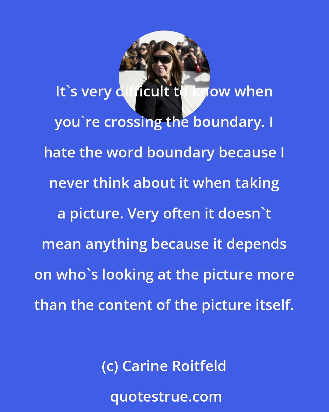 Carine Roitfeld: It's very difficult to know when you're crossing the boundary. I hate the word boundary because I never think about it when taking a picture. Very often it doesn't mean anything because it depends on who's looking at the picture more than the content of the picture itself.