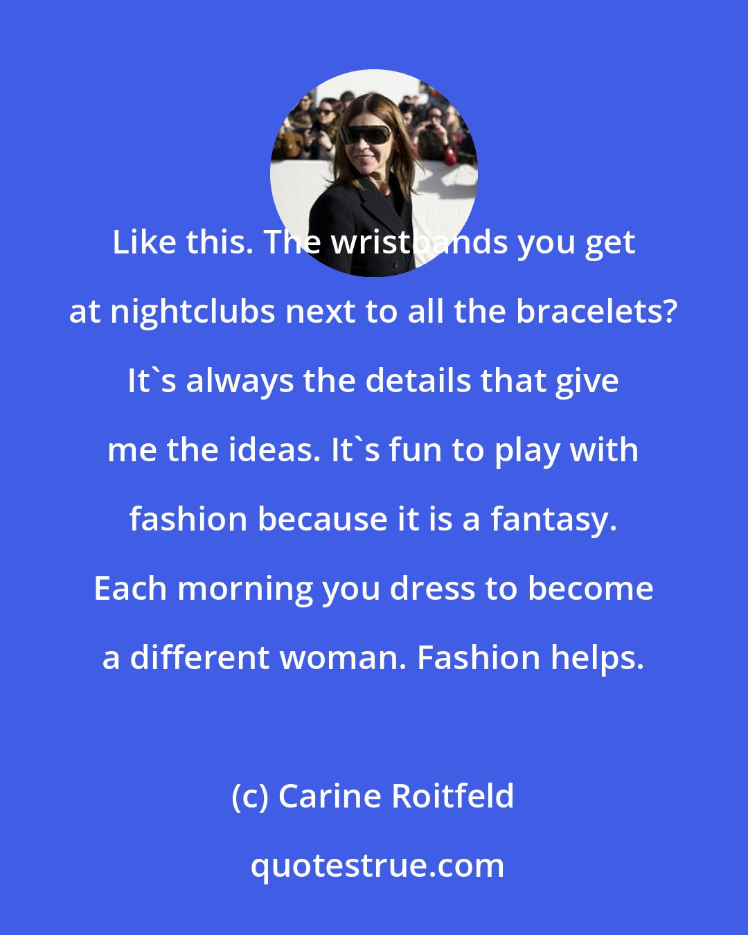 Carine Roitfeld: Like this. The wristbands you get at nightclubs next to all the bracelets? It's always the details that give me the ideas. It's fun to play with fashion because it is a fantasy. Each morning you dress to become a different woman. Fashion helps.