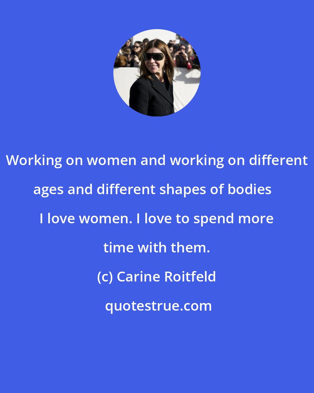 Carine Roitfeld: Working on women and working on different ages and different shapes of bodies I love women. I love to spend more time with them.