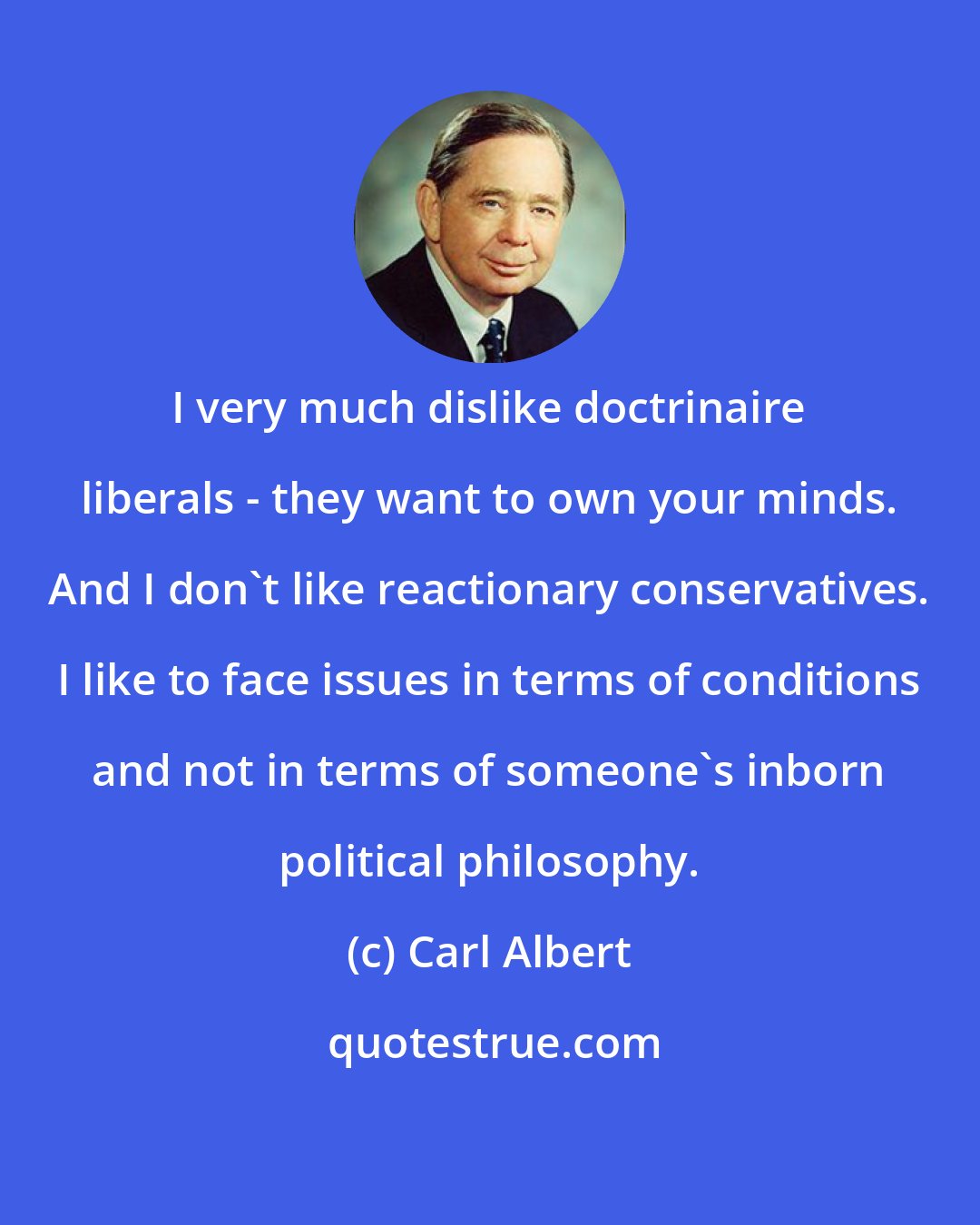 Carl Albert: I very much dislike doctrinaire liberals - they want to own your minds. And I don't like reactionary conservatives. I like to face issues in terms of conditions and not in terms of someone's inborn political philosophy.