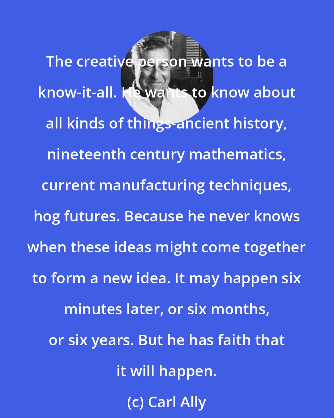 Carl Ally: The creative person wants to be a know-it-all. He wants to know about all kinds of things-ancient history, nineteenth century mathematics, current manufacturing techniques, hog futures. Because he never knows when these ideas might come together to form a new idea. It may happen six minutes later, or six months, or six years. But he has faith that it will happen.