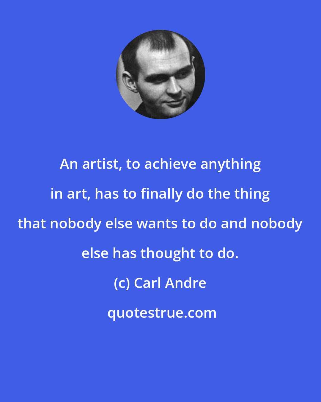 Carl Andre: An artist, to achieve anything in art, has to finally do the thing that nobody else wants to do and nobody else has thought to do.