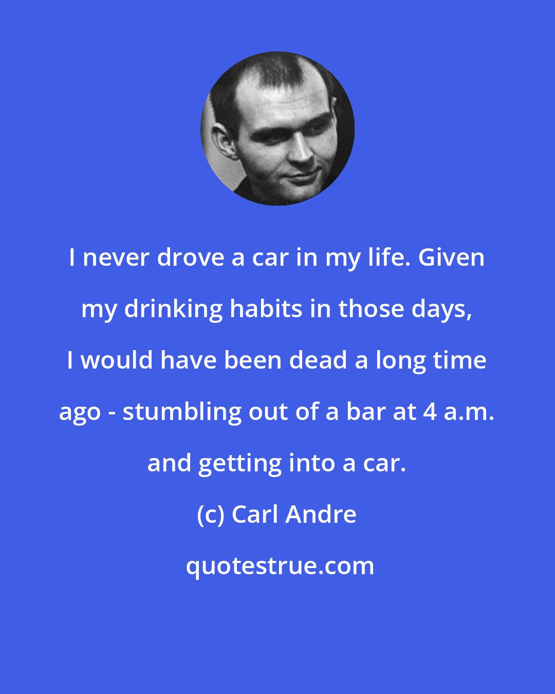 Carl Andre: I never drove a car in my life. Given my drinking habits in those days, I would have been dead a long time ago - stumbling out of a bar at 4 a.m. and getting into a car.