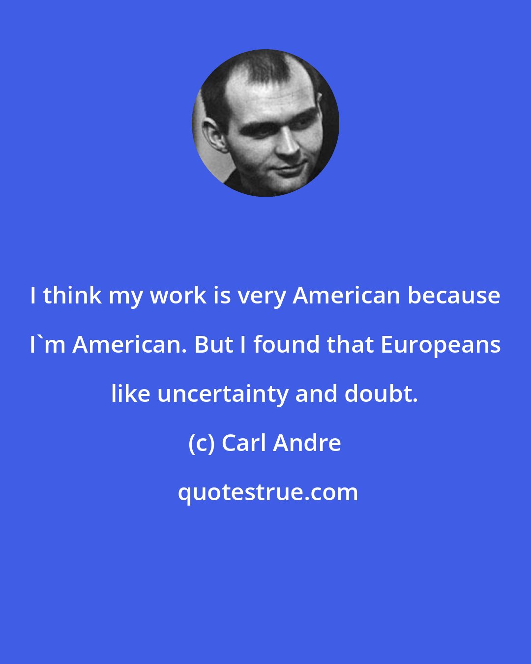 Carl Andre: I think my work is very American because I'm American. But I found that Europeans like uncertainty and doubt.