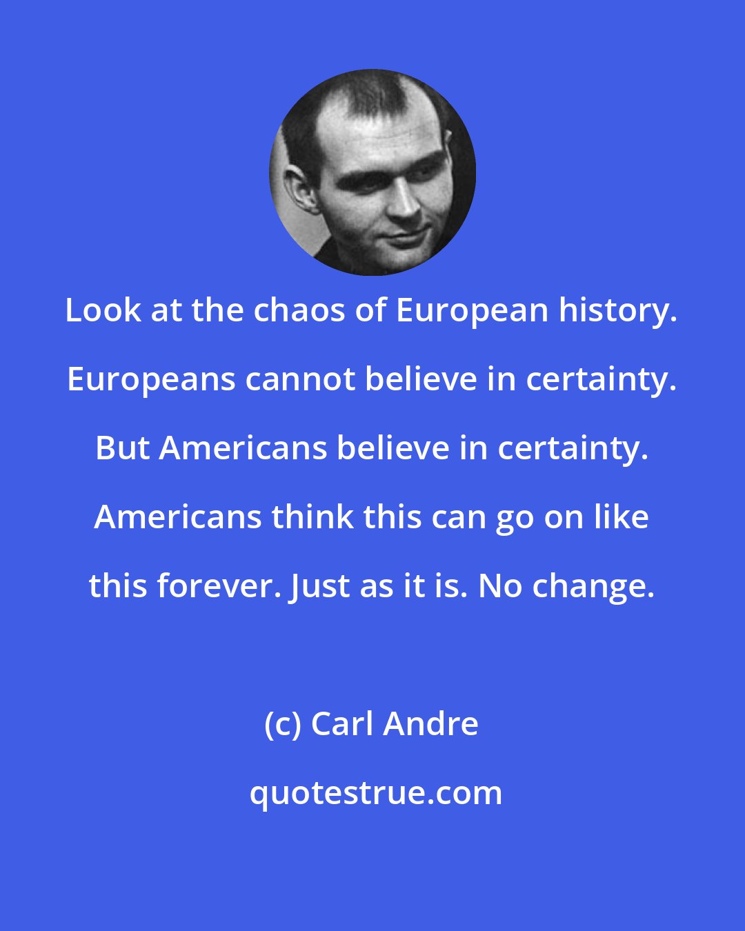 Carl Andre: Look at the chaos of European history. Europeans cannot believe in certainty. But Americans believe in certainty. Americans think this can go on like this forever. Just as it is. No change.