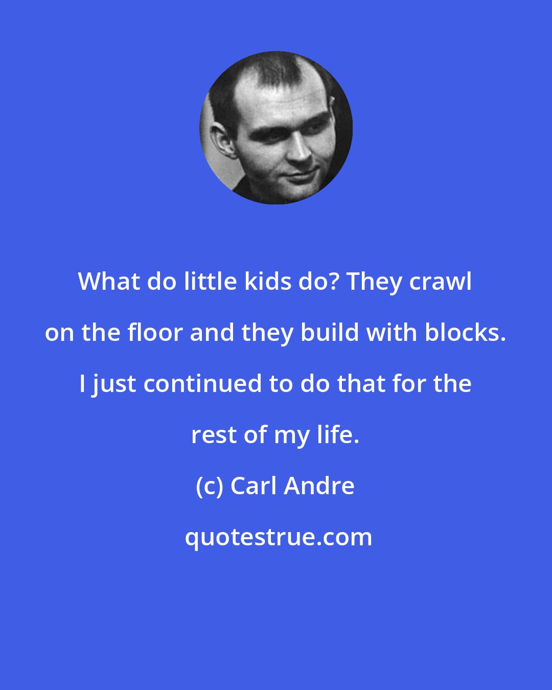 Carl Andre: What do little kids do? They crawl on the floor and they build with blocks. I just continued to do that for the rest of my life.