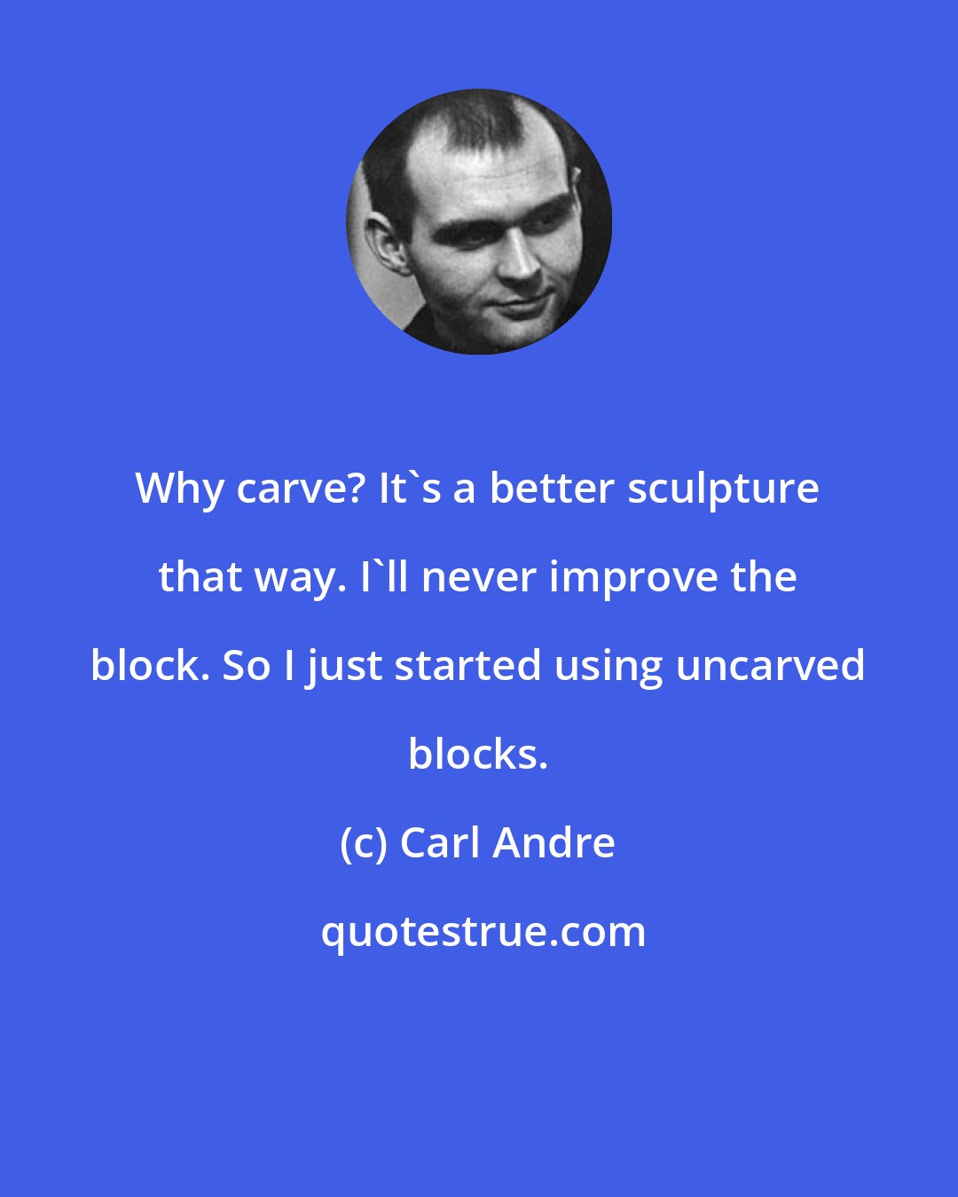Carl Andre: Why carve? It's a better sculpture that way. I'll never improve the block. So I just started using uncarved blocks.