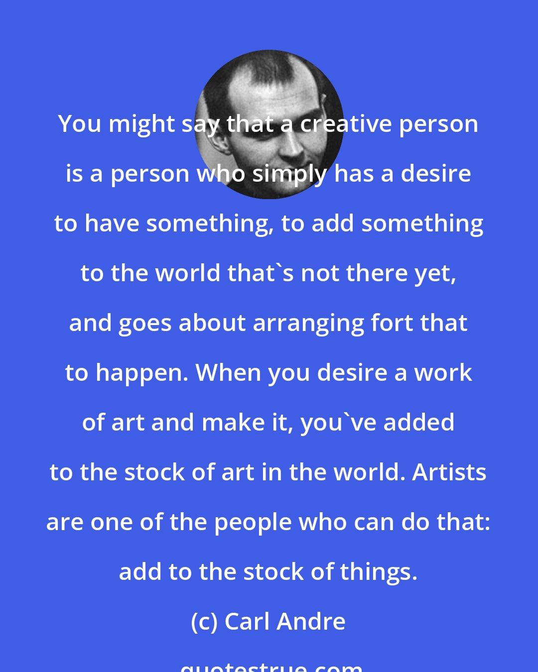 Carl Andre: You might say that a creative person is a person who simply has a desire to have something, to add something to the world that's not there yet, and goes about arranging fort that to happen. When you desire a work of art and make it, you've added to the stock of art in the world. Artists are one of the people who can do that: add to the stock of things.