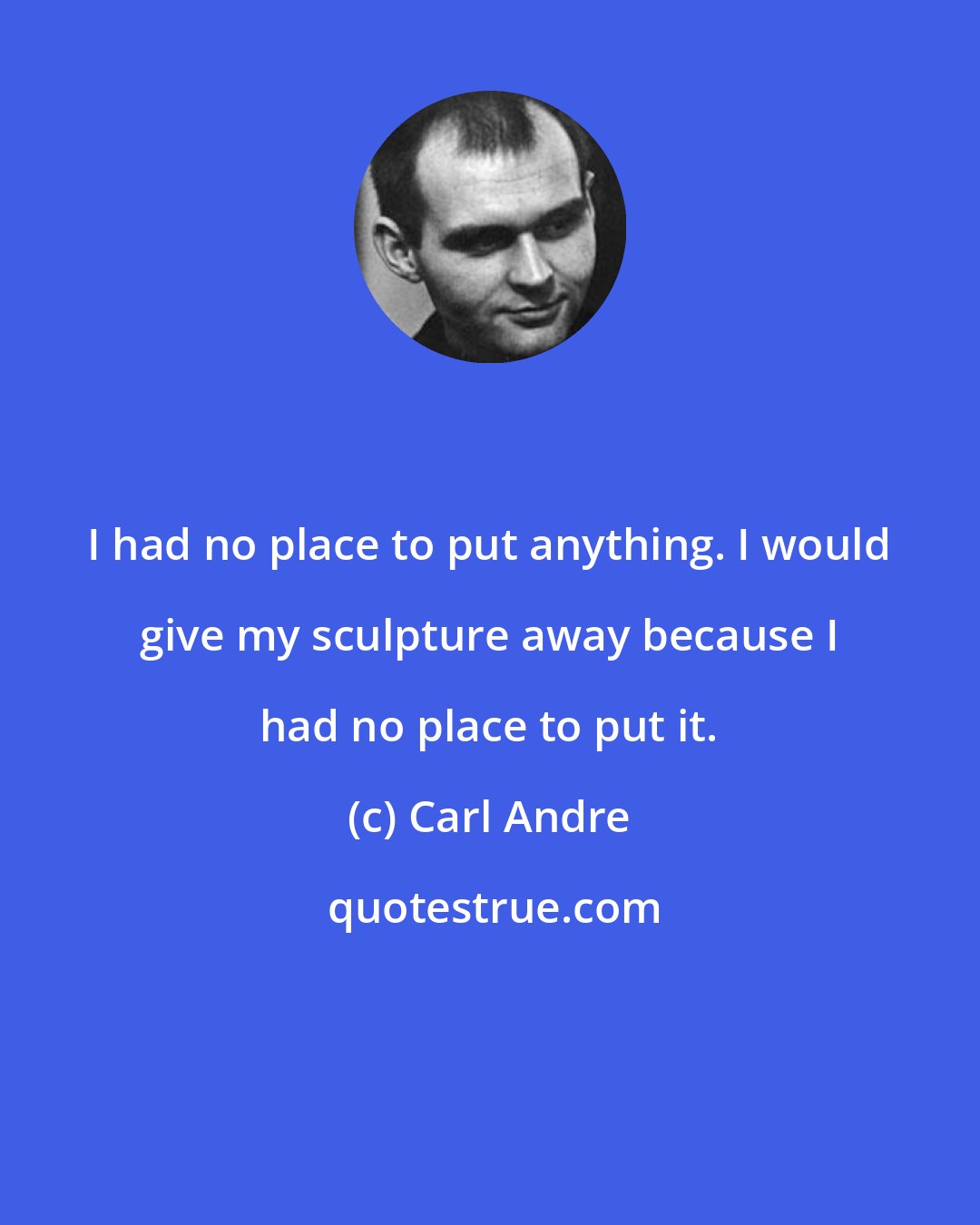 Carl Andre: I had no place to put anything. I would give my sculpture away because I had no place to put it.
