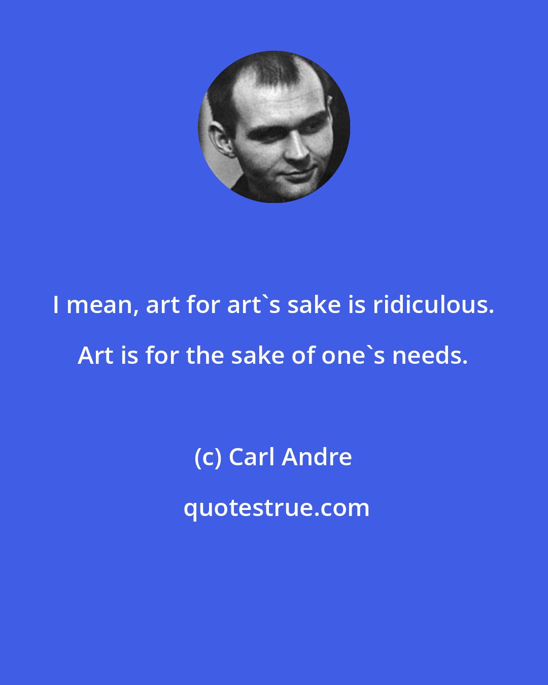 Carl Andre: I mean, art for art's sake is ridiculous. Art is for the sake of one's needs.