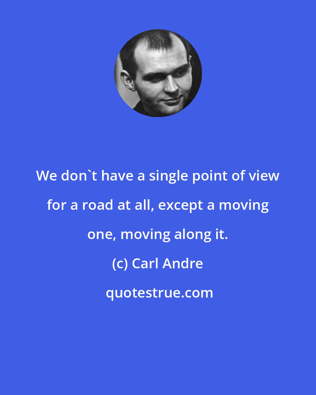 Carl Andre: We don't have a single point of view for a road at all, except a moving one, moving along it.