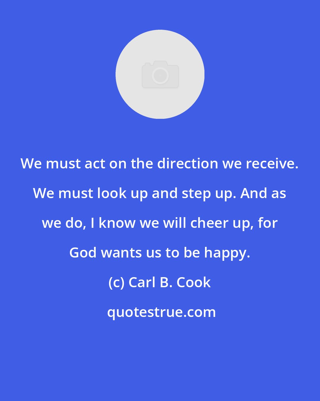 Carl B. Cook: We must act on the direction we receive. We must look up and step up. And as we do, I know we will cheer up, for God wants us to be happy.