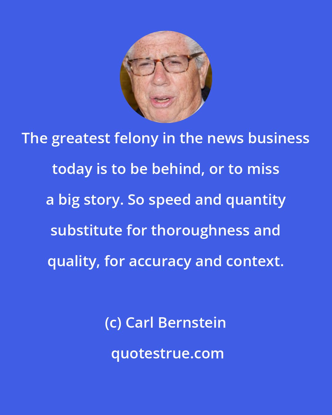 Carl Bernstein: The greatest felony in the news business today is to be behind, or to miss a big story. So speed and quantity substitute for thoroughness and quality, for accuracy and context.