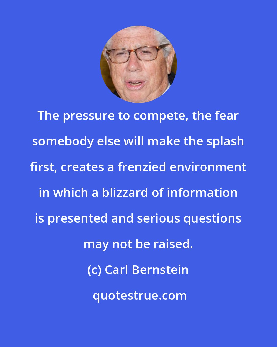 Carl Bernstein: The pressure to compete, the fear somebody else will make the splash first, creates a frenzied environment in which a blizzard of information is presented and serious questions may not be raised.