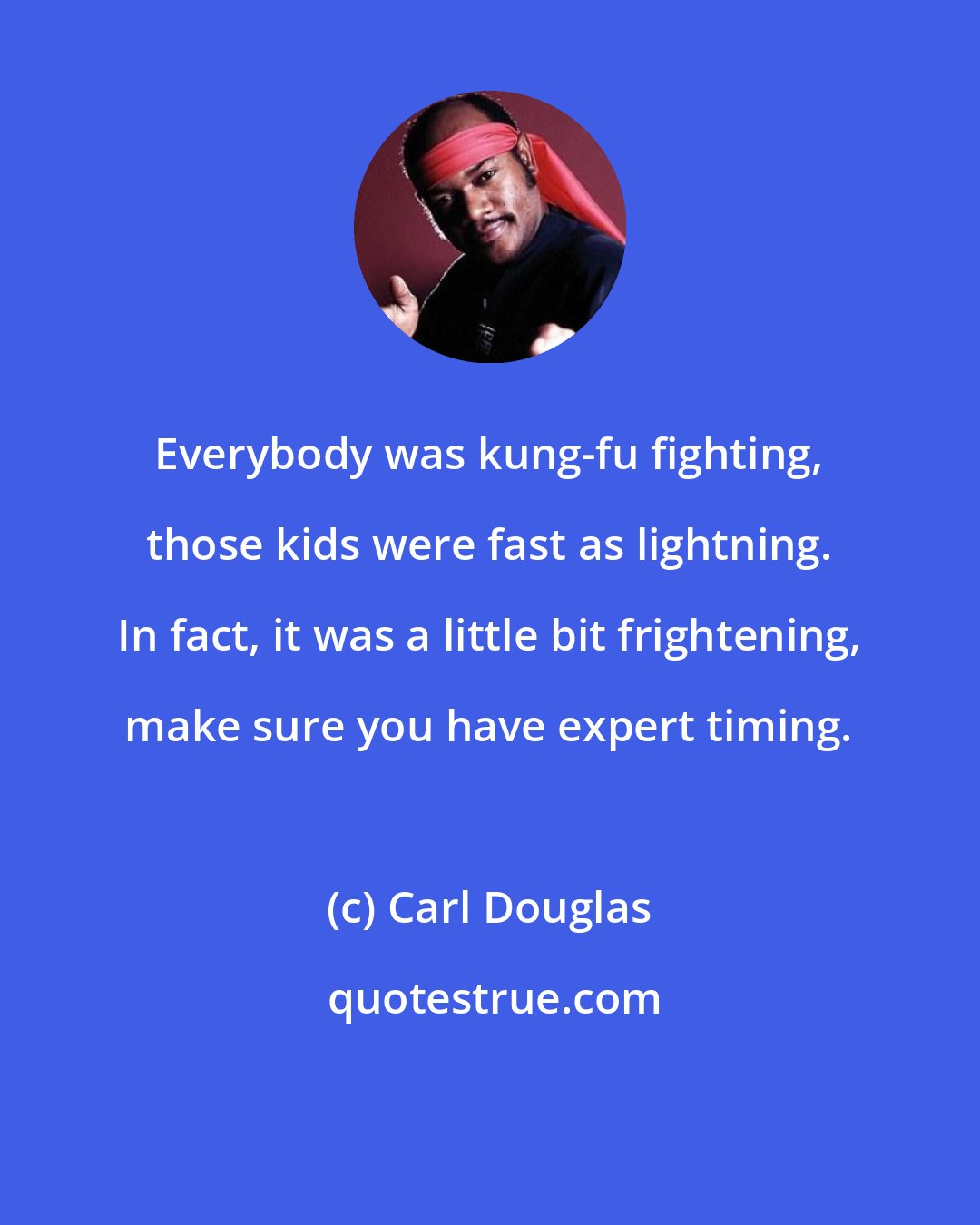 Carl Douglas: Everybody was kung-fu fighting, those kids were fast as lightning. In fact, it was a little bit frightening, make sure you have expert timing.