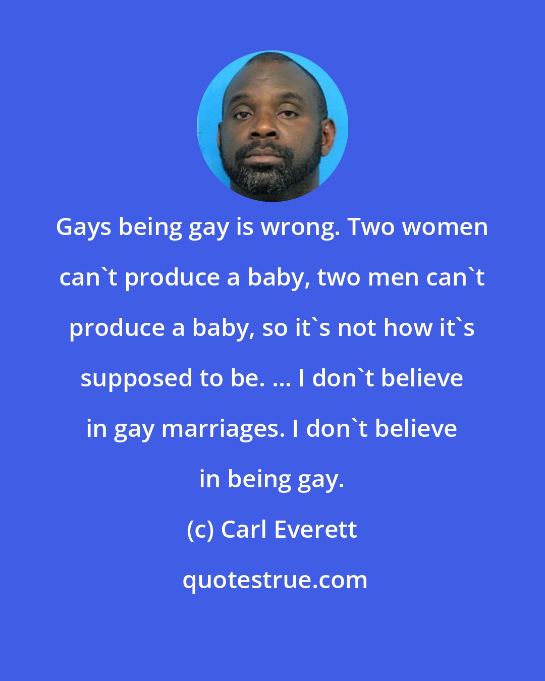 Carl Everett: Gays being gay is wrong. Two women can't produce a baby, two men can't produce a baby, so it's not how it's supposed to be. ... I don't believe in gay marriages. I don't believe in being gay.