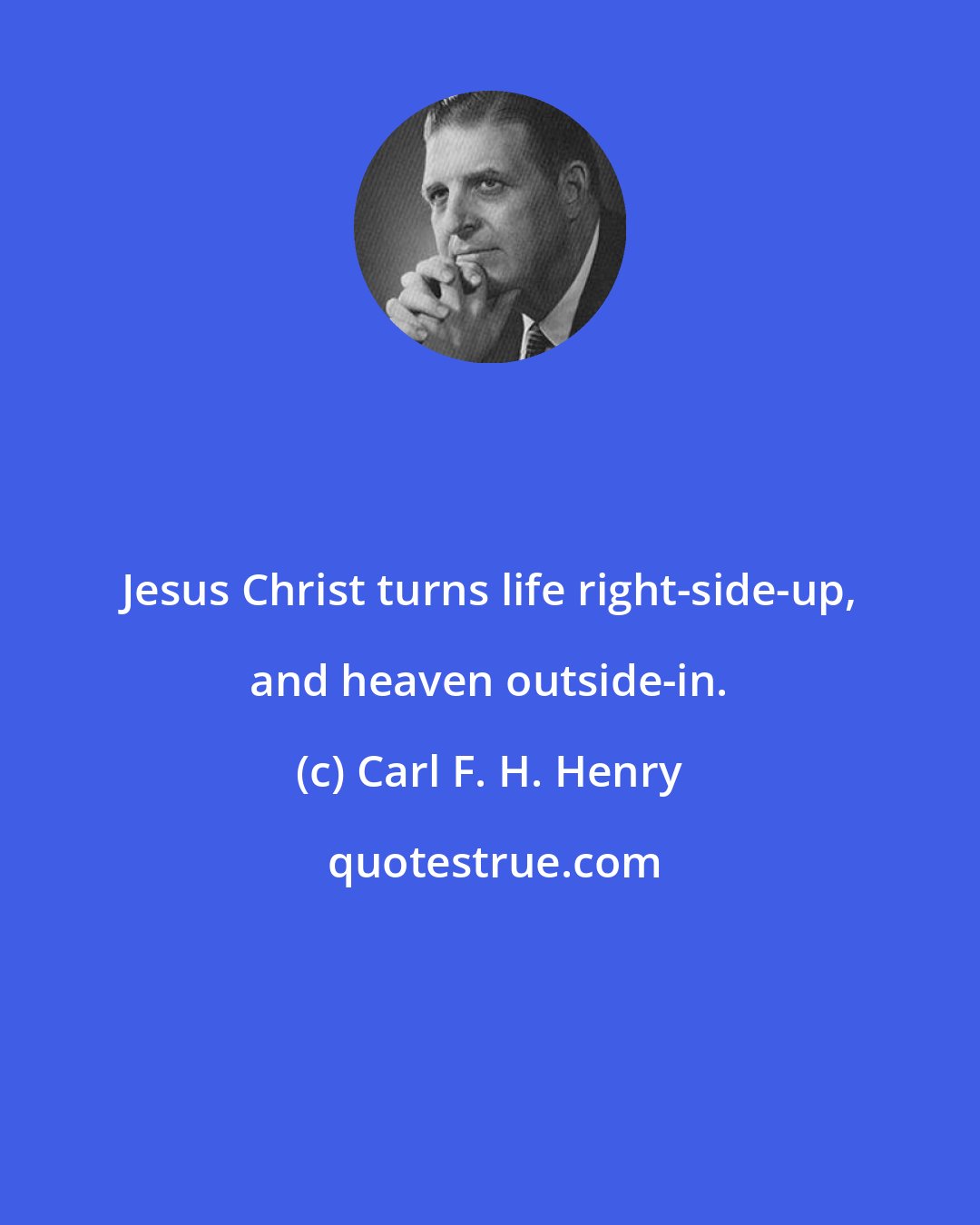 Carl F. H. Henry: Jesus Christ turns life right-side-up, and heaven outside-in.