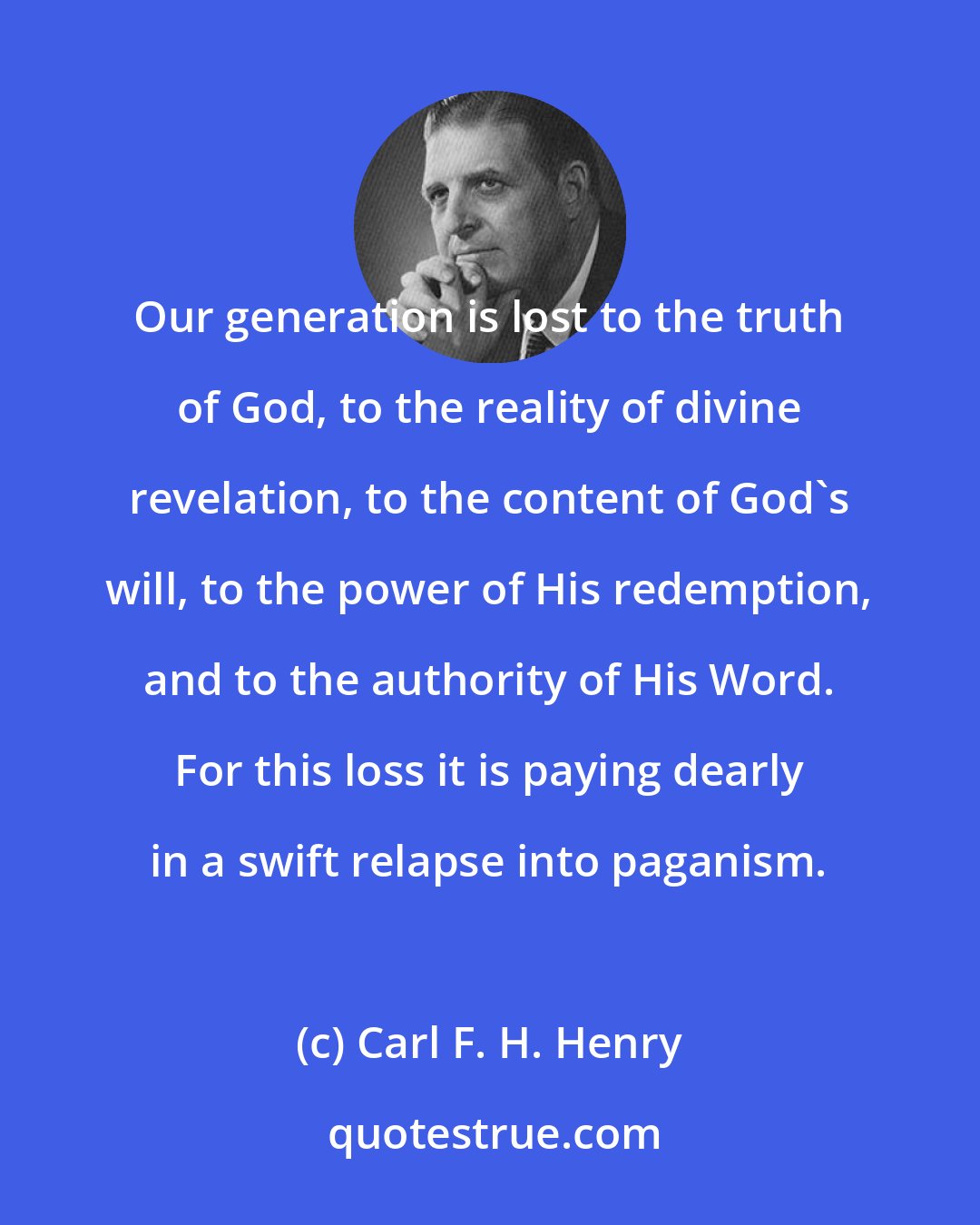 Carl F. H. Henry: Our generation is lost to the truth of God, to the reality of divine revelation, to the content of God's will, to the power of His redemption, and to the authority of His Word. For this loss it is paying dearly in a swift relapse into paganism.