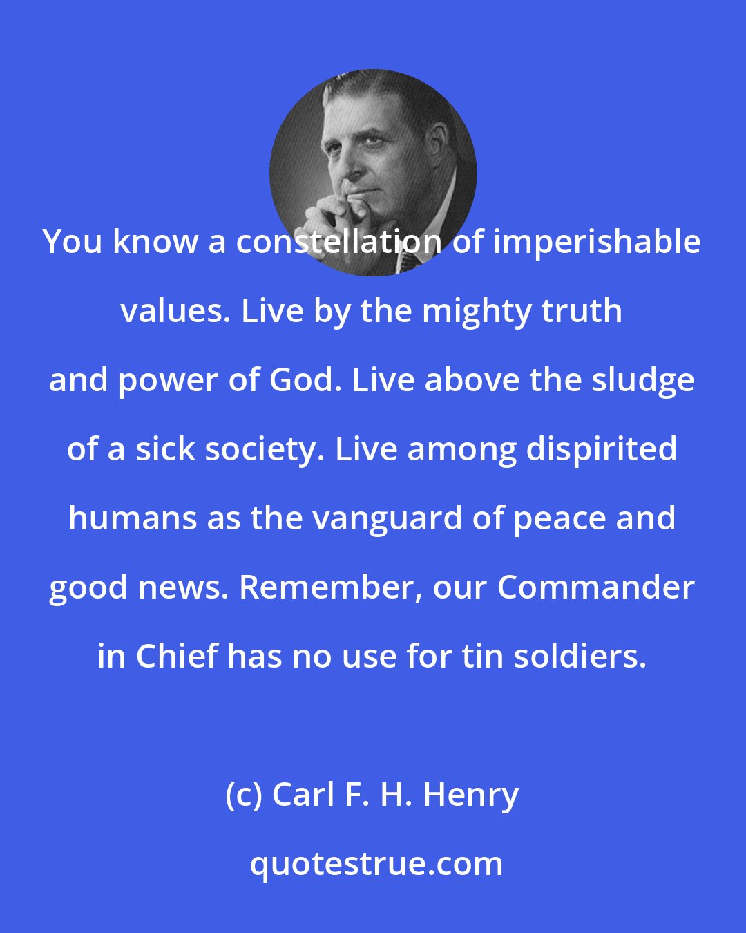 Carl F. H. Henry: You know a constellation of imperishable values. Live by the mighty truth and power of God. Live above the sludge of a sick society. Live among dispirited humans as the vanguard of peace and good news. Remember, our Commander in Chief has no use for tin soldiers.