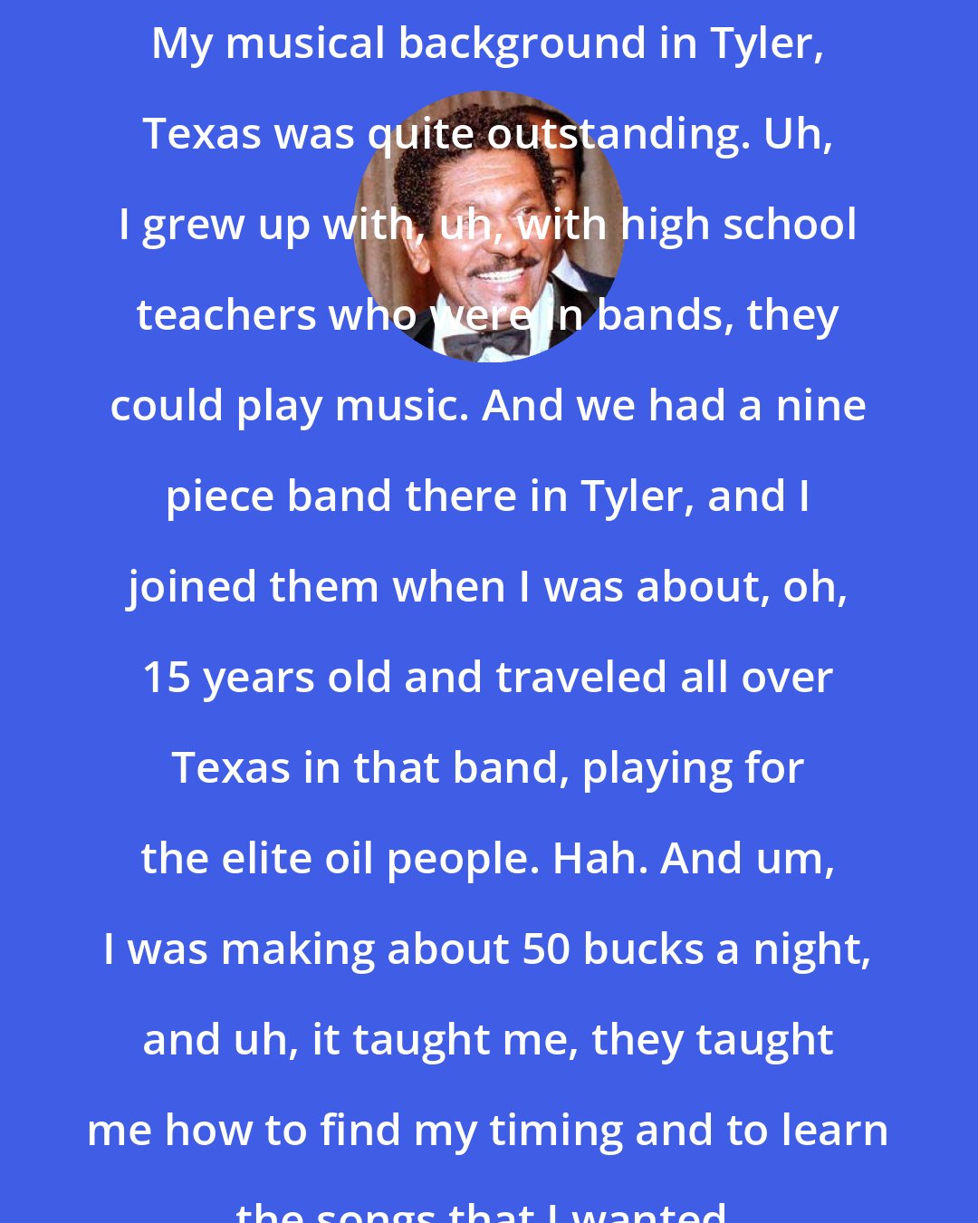 Carl Gardner: My musical background in Tyler, Texas was quite outstanding. Uh, I grew up with, uh, with high school teachers who were in bands, they could play music. And we had a nine piece band there in Tyler, and I joined them when I was about, oh, 15 years old and traveled all over Texas in that band, playing for the elite oil people. Hah. And um, I was making about 50 bucks a night, and uh, it taught me, they taught me how to find my timing and to learn the songs that I wanted.