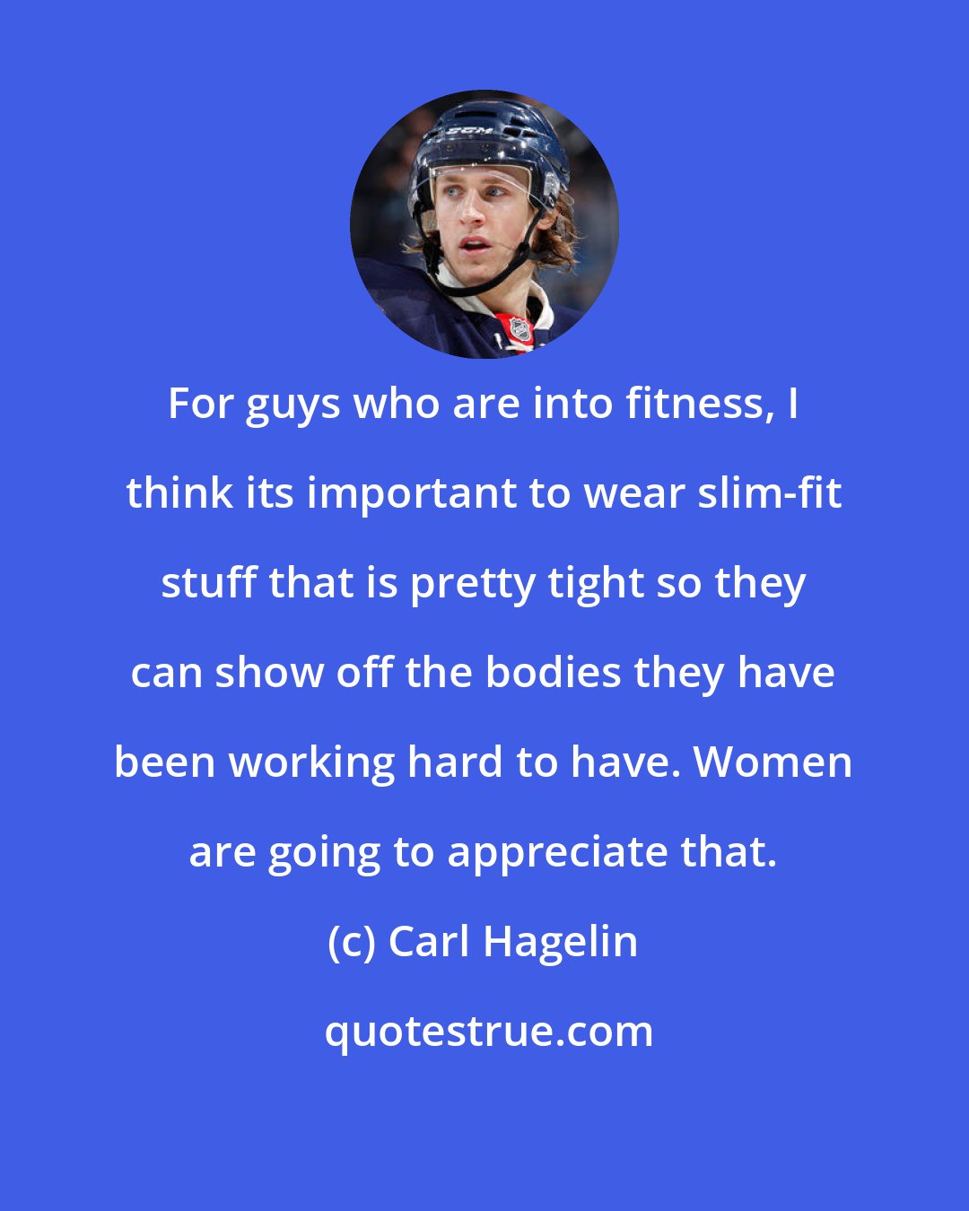 Carl Hagelin: For guys who are into fitness, I think its important to wear slim-fit stuff that is pretty tight so they can show off the bodies they have been working hard to have. Women are going to appreciate that.