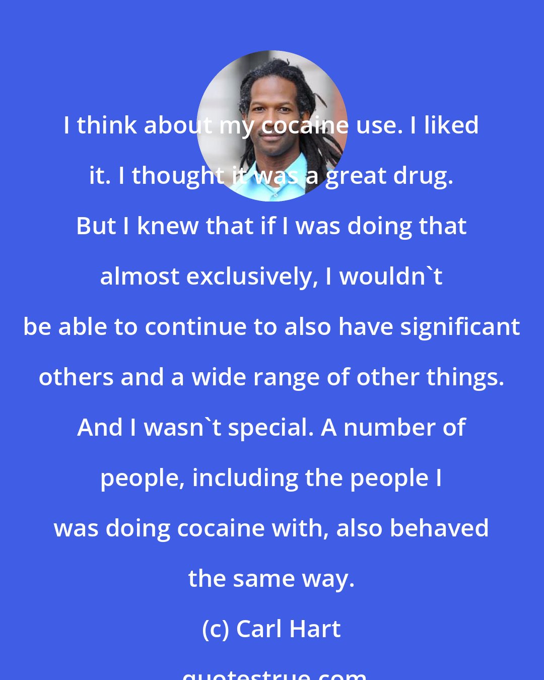 Carl Hart: I think about my cocaine use. I liked it. I thought it was a great drug. But I knew that if I was doing that almost exclusively, I wouldn't be able to continue to also have significant others and a wide range of other things. And I wasn't special. A number of people, including the people I was doing cocaine with, also behaved the same way.