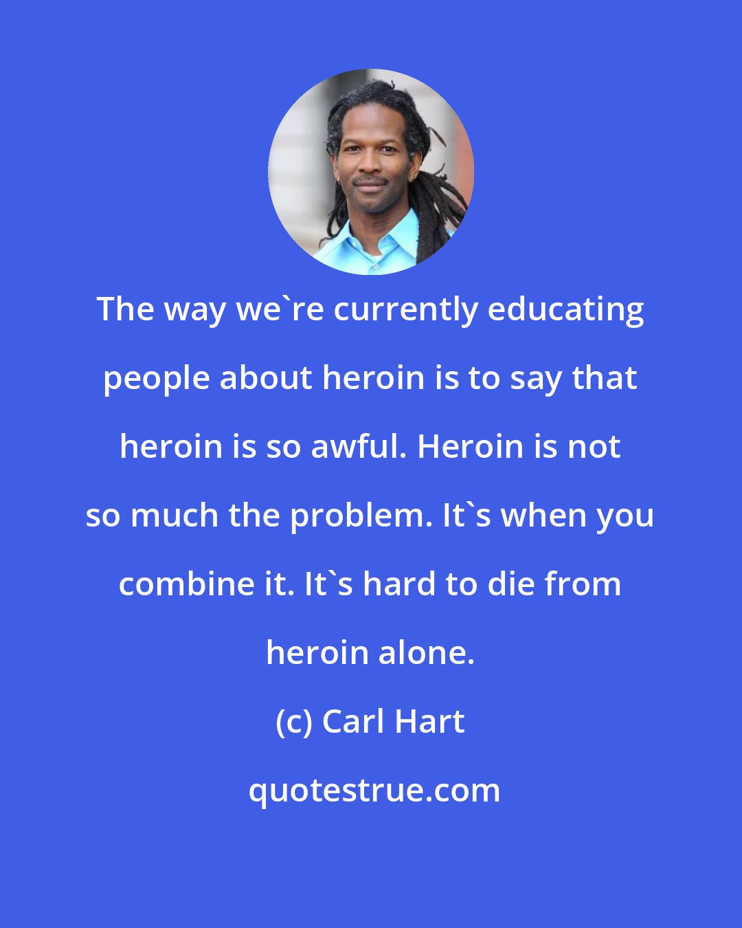 Carl Hart: The way we're currently educating people about heroin is to say that heroin is so awful. Heroin is not so much the problem. It's when you combine it. It's hard to die from heroin alone.