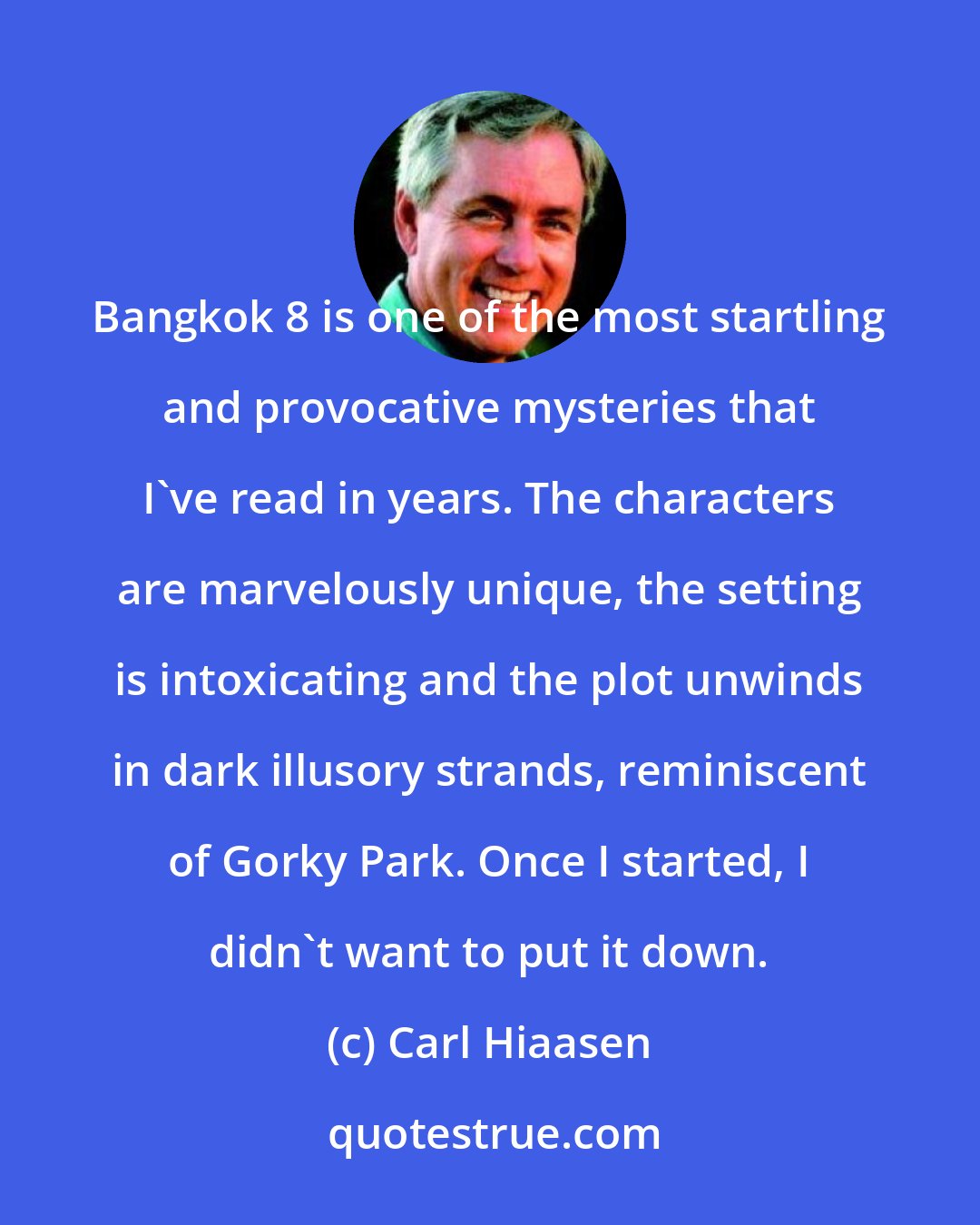 Carl Hiaasen: Bangkok 8 is one of the most startling and provocative mysteries that I've read in years. The characters are marvelously unique, the setting is intoxicating and the plot unwinds in dark illusory strands, reminiscent of Gorky Park. Once I started, I didn't want to put it down.