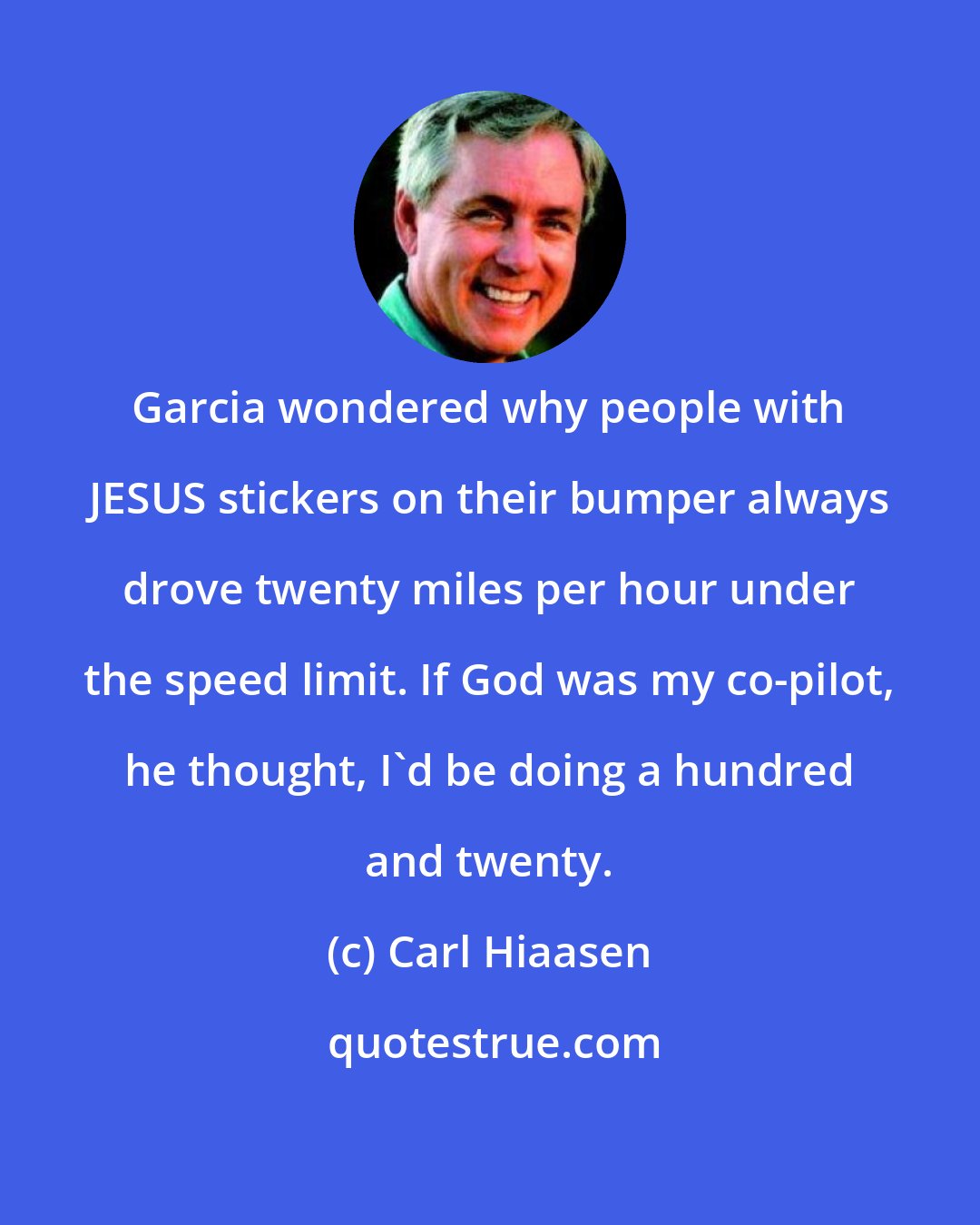 Carl Hiaasen: Garcia wondered why people with JESUS stickers on their bumper always drove twenty miles per hour under the speed limit. If God was my co-pilot, he thought, I'd be doing a hundred and twenty.