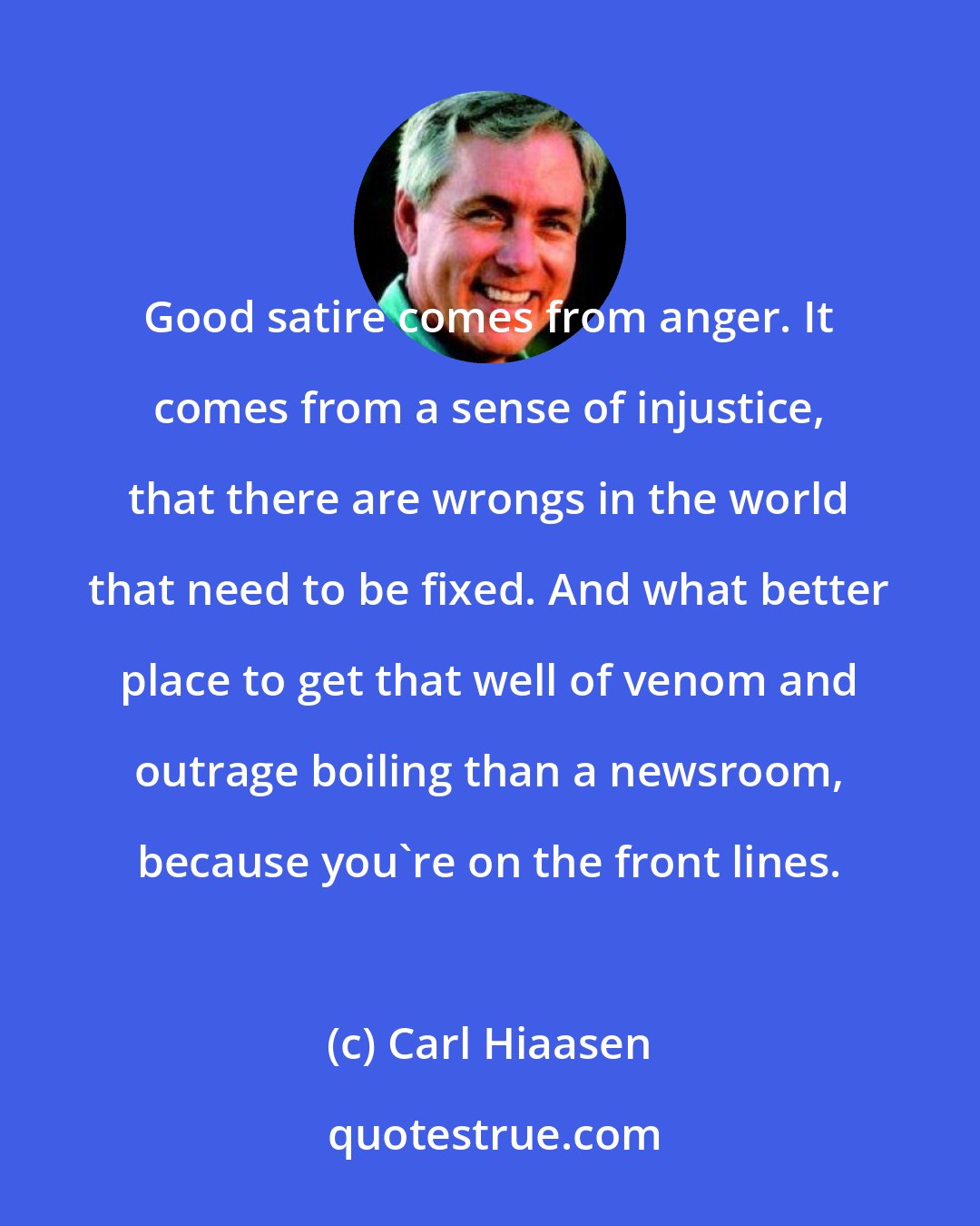 Carl Hiaasen: Good satire comes from anger. It comes from a sense of injustice, that there are wrongs in the world that need to be fixed. And what better place to get that well of venom and outrage boiling than a newsroom, because you're on the front lines.