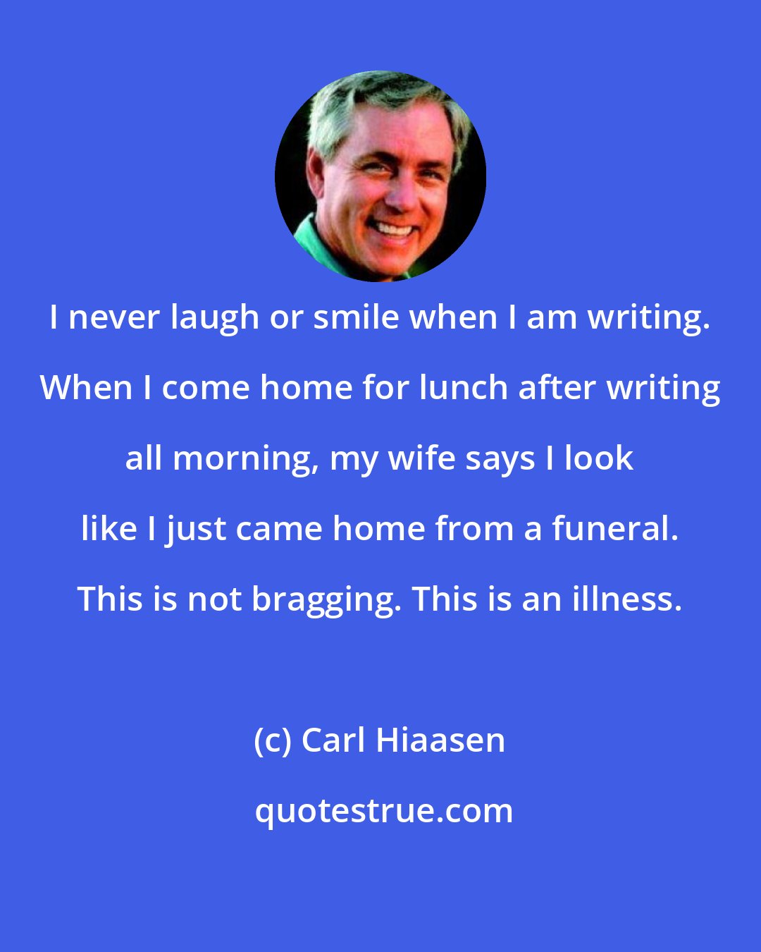 Carl Hiaasen: I never laugh or smile when I am writing. When I come home for lunch after writing all morning, my wife says I look like I just came home from a funeral. This is not bragging. This is an illness.