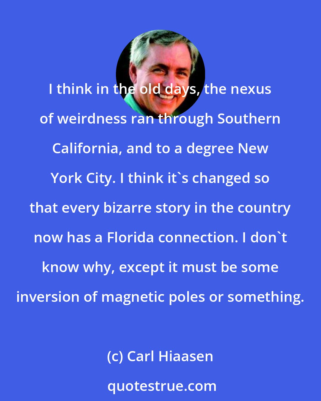 Carl Hiaasen: I think in the old days, the nexus of weirdness ran through Southern California, and to a degree New York City. I think it's changed so that every bizarre story in the country now has a Florida connection. I don't know why, except it must be some inversion of magnetic poles or something.