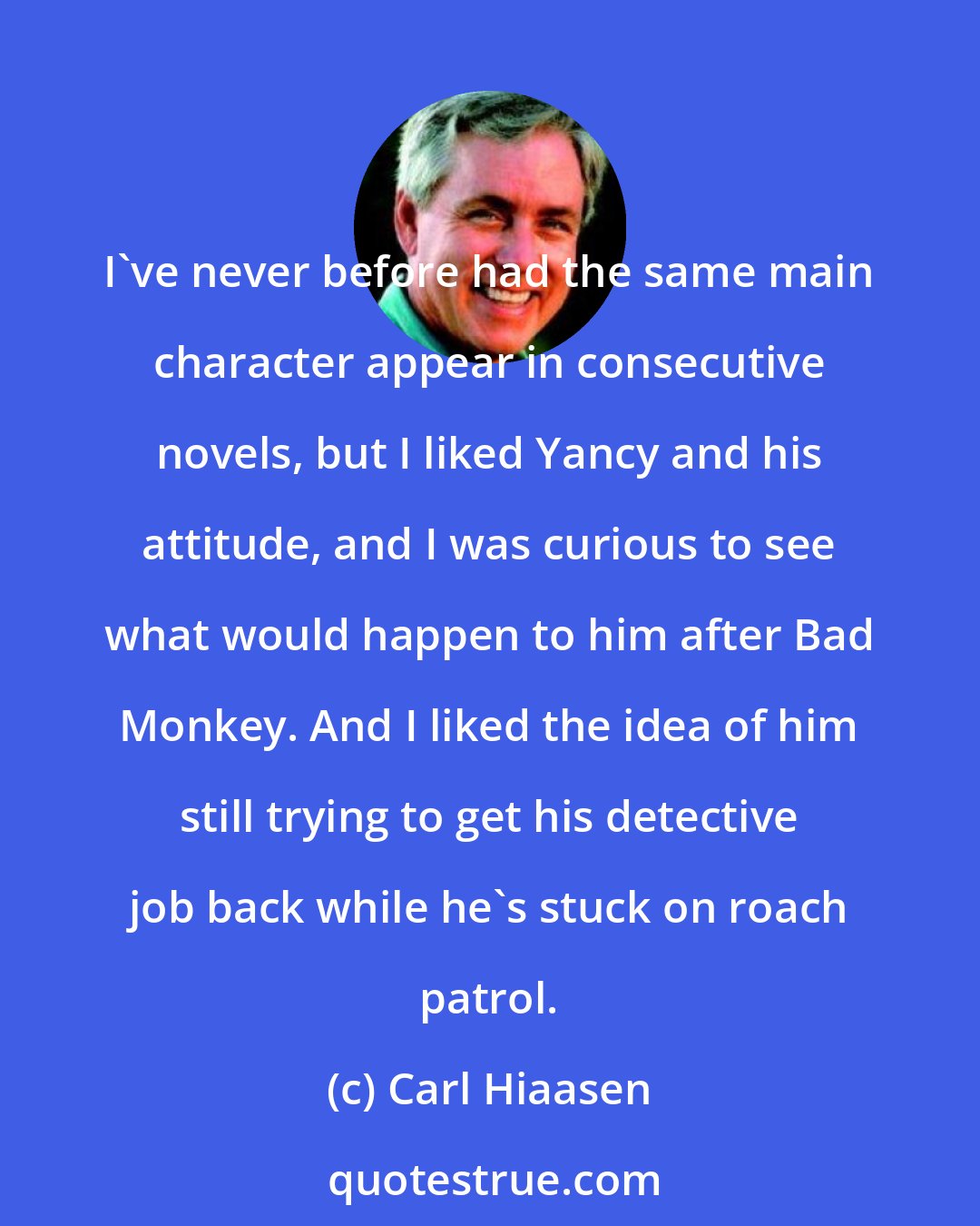 Carl Hiaasen: I've never before had the same main character appear in consecutive novels, but I liked Yancy and his attitude, and I was curious to see what would happen to him after Bad Monkey. And I liked the idea of him still trying to get his detective job back while he's stuck on roach patrol.