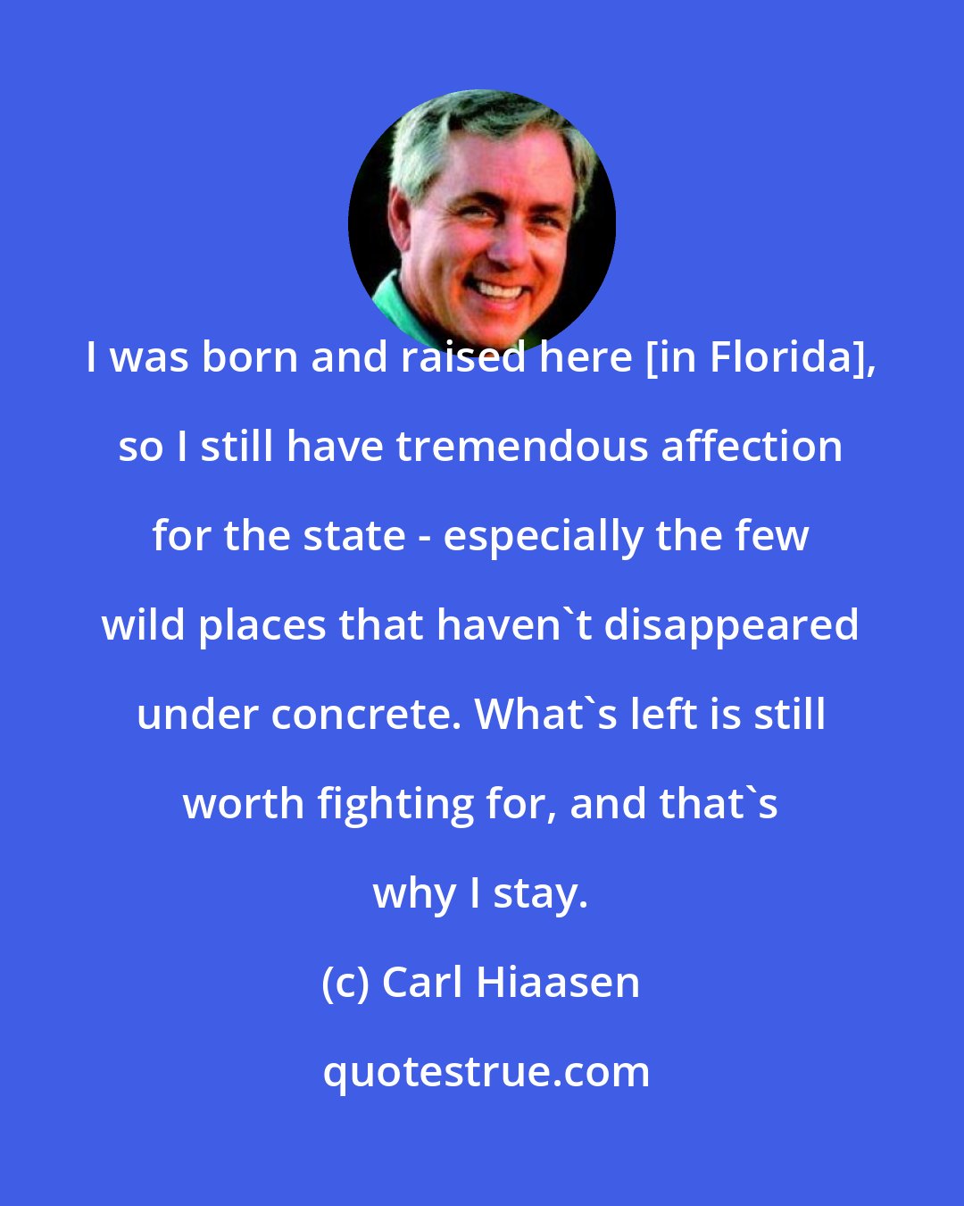 Carl Hiaasen: I was born and raised here [in Florida], so I still have tremendous affection for the state - especially the few wild places that haven't disappeared under concrete. What's left is still worth fighting for, and that's why I stay.