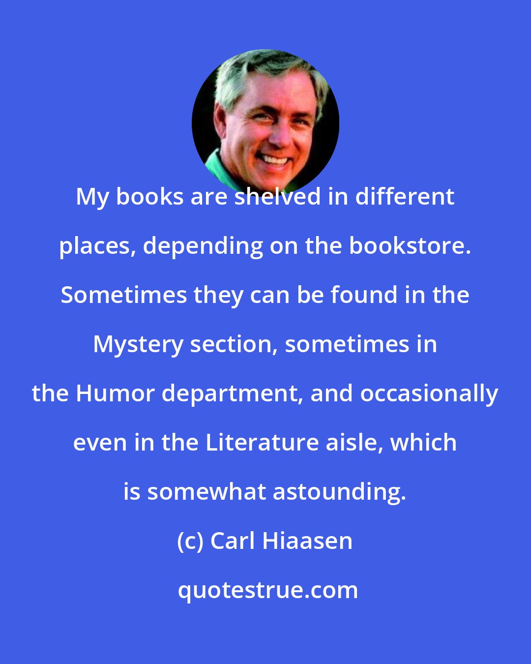 Carl Hiaasen: My books are shelved in different places, depending on the bookstore. Sometimes they can be found in the Mystery section, sometimes in the Humor department, and occasionally even in the Literature aisle, which is somewhat astounding.