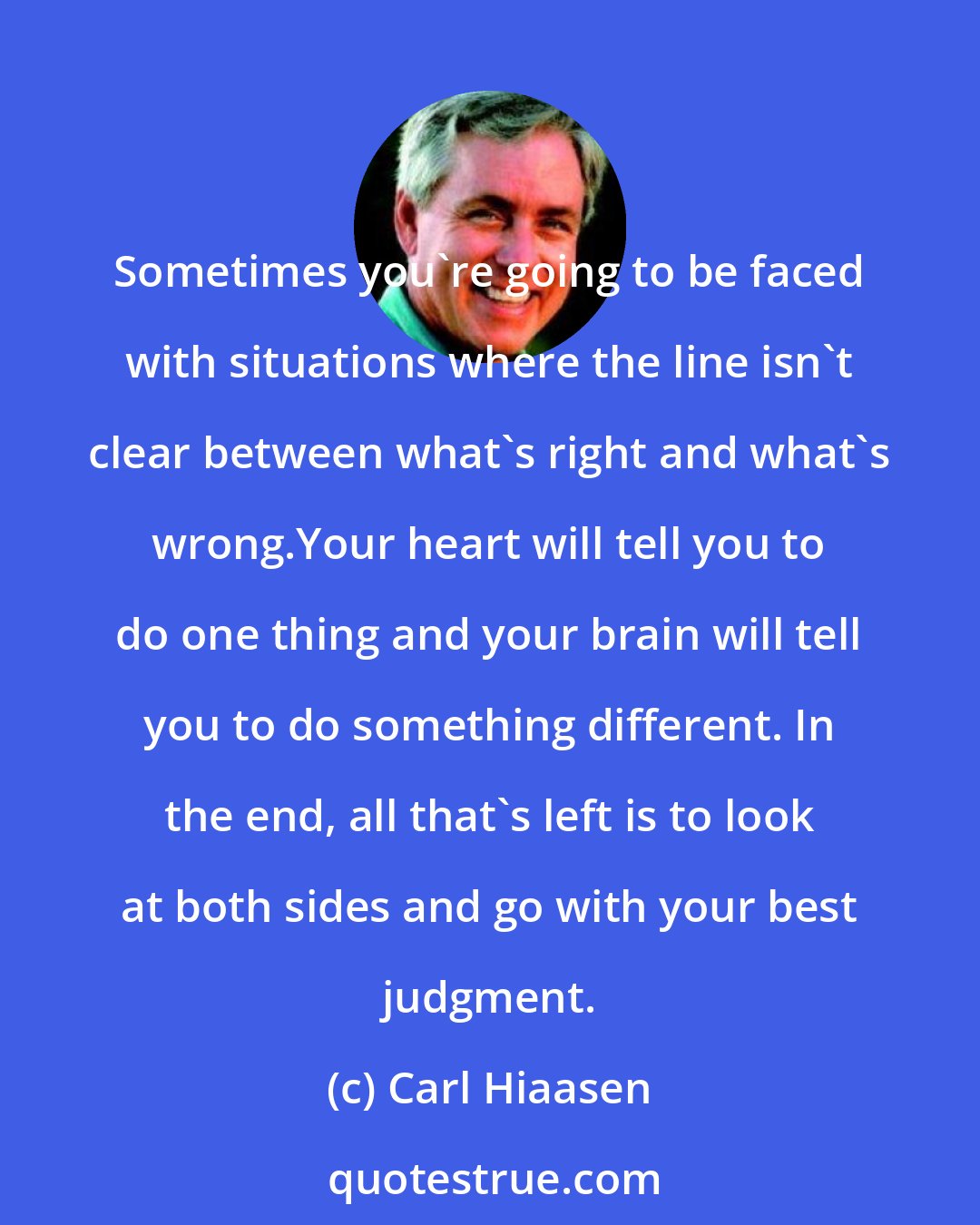 Carl Hiaasen: Sometimes you're going to be faced with situations where the line isn't clear between what's right and what's wrong.Your heart will tell you to do one thing and your brain will tell you to do something different. In the end, all that's left is to look at both sides and go with your best judgment.