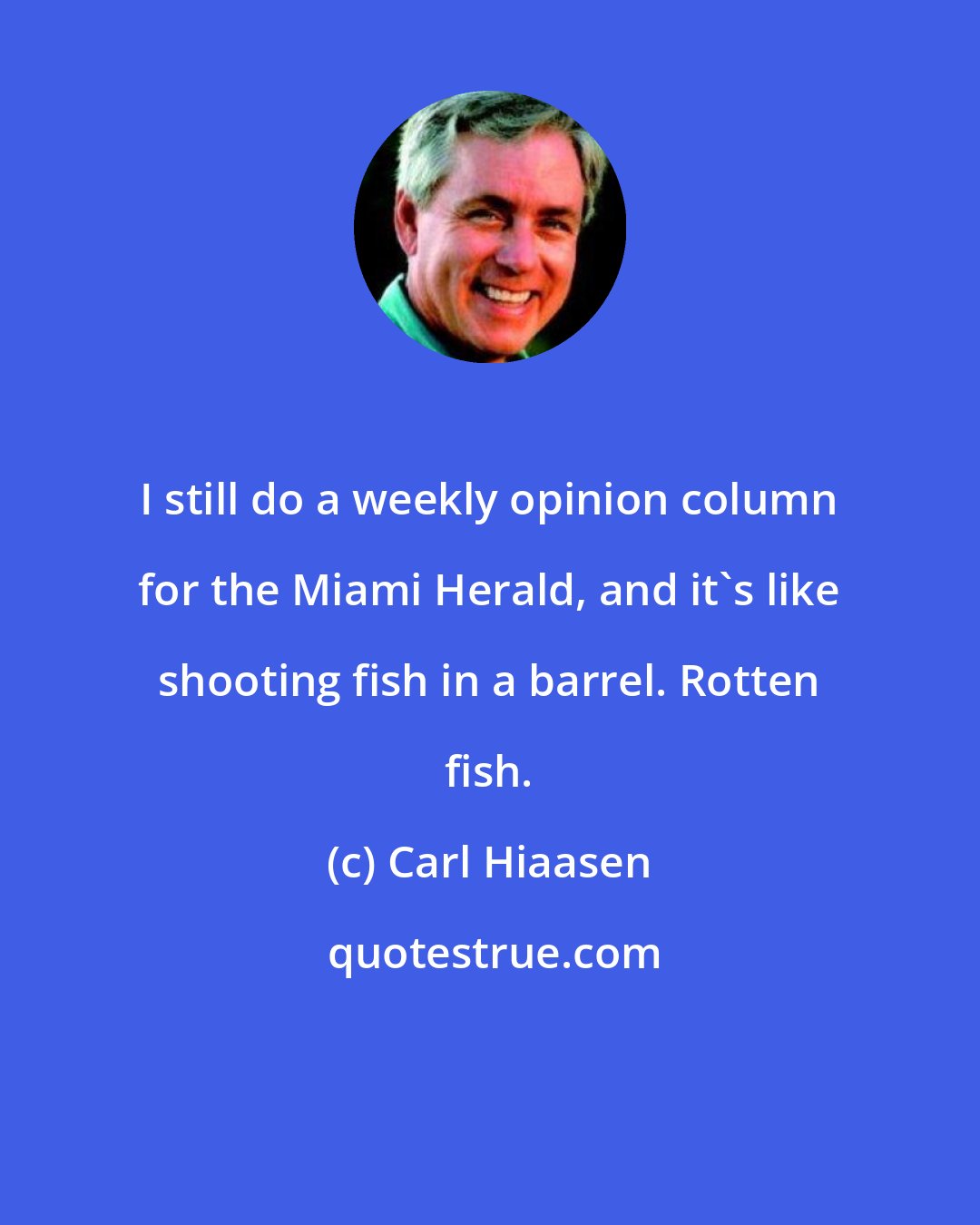 Carl Hiaasen: I still do a weekly opinion column for the Miami Herald, and it's like shooting fish in a barrel. Rotten fish.