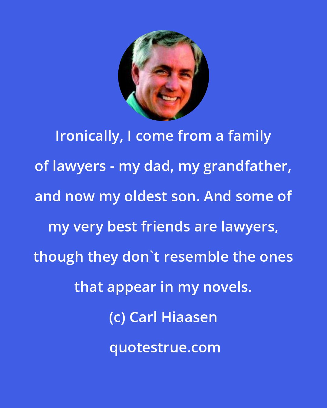 Carl Hiaasen: Ironically, I come from a family of lawyers - my dad, my grandfather, and now my oldest son. And some of my very best friends are lawyers, though they don't resemble the ones that appear in my novels.