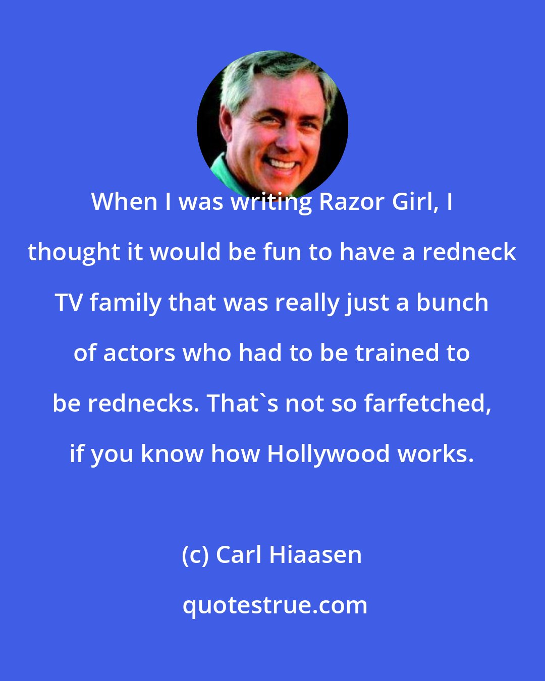 Carl Hiaasen: When I was writing Razor Girl, I thought it would be fun to have a redneck TV family that was really just a bunch of actors who had to be trained to be rednecks. That's not so farfetched, if you know how Hollywood works.