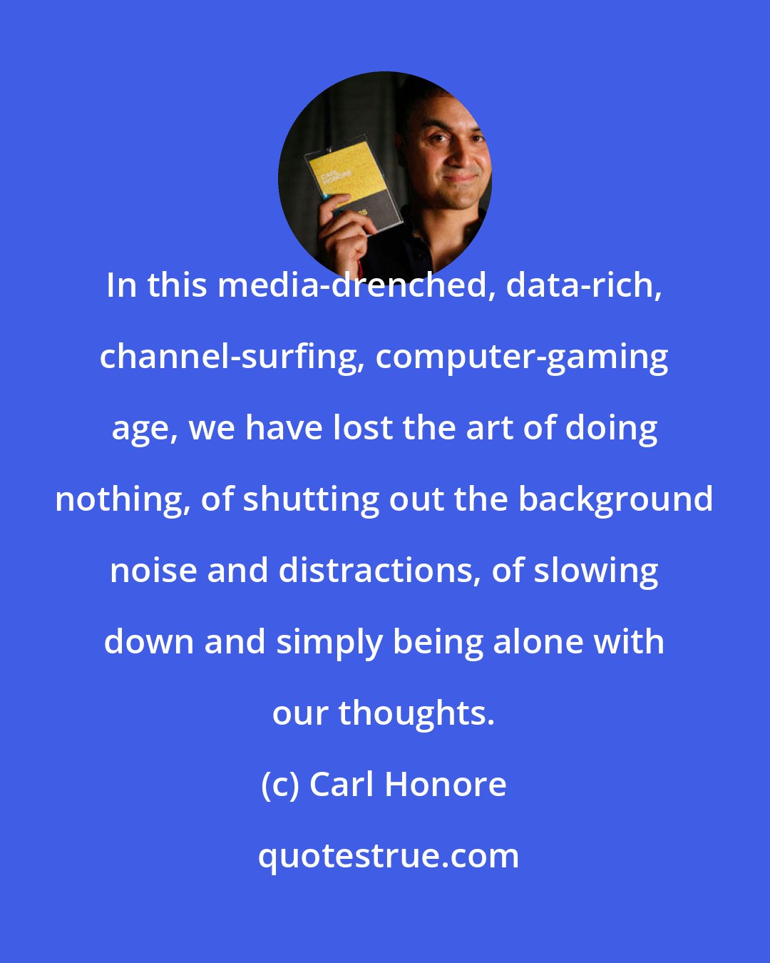 Carl Honore: In this media-drenched, data-rich, channel-surfing, computer-gaming age, we have lost the art of doing nothing, of shutting out the background noise and distractions, of slowing down and simply being alone with our thoughts.