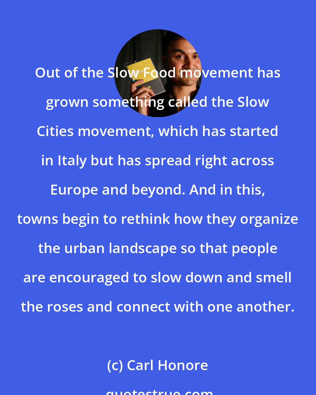 Carl Honore: Out of the Slow Food movement has grown something called the Slow Cities movement, which has started in Italy but has spread right across Europe and beyond. And in this, towns begin to rethink how they organize the urban landscape so that people are encouraged to slow down and smell the roses and connect with one another.